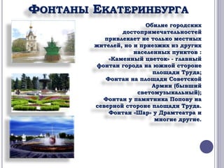 ФОНТАНЫ ЕКАТЕРИНБУРГА 
Обилие городских 
достопримечательностей 
привлекает не только местных 
жителей, но и приезжих из других 
населенных пунктов : 
«Каменный цветок» - главный 
фонтан города на южной стороне 
площади Труда; 
Фонтан на площади Советской 
Армии (бывший 
светомузыкальный); 
Фонтан у памятника Попову на 
северной стороне площади Труда. 
Фонтан «Шар» у Драмтеатра и 
многие другие. 
 