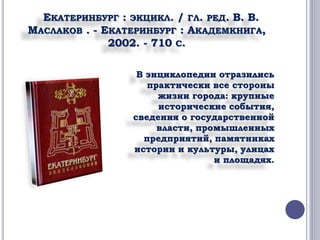 ЕКАТЕРИНБУРГ : ЭКЦИКЛ. / ГЛ. РЕД. В. В. 
МАСЛАКОВ . - ЕКАТЕРИНБУРГ : АКАДЕМКНИГА, 
2002. - 710 С. 
В энциклопедии отразились 
практически все стороны 
жизни города: крупные 
исторические события, 
сведения о государственной 
власти, промышленных 
предприятий, памятниках 
истории и культуры, улицах 
и площадях. 
 