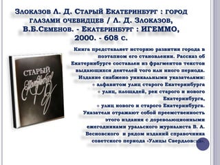 ЗЛОКАЗОВ Л. Д. СТАРЫЙ ЕКАТЕРИНБУРГ : ГОРОД 
ГЛАЗАМИ ОЧЕВИДЦЕВ / Л. Д. ЗЛОКАЗОВ, 
В.Б.СЕМЕНОВ. - ЕКАТЕРИНБУРГ : ИГЕММО, 
2000. - 608 С. 
Книга представляет историю развития города в 
поэтапном его становлении. Рассказ об 
Екатеринбурге составлен из фрагментов текстов 
выдающихся деятелей того или иного периода. 
Издание снабжено уникальными указателями: 
 алфавитом улиц старого Екатеринбурга 
 улиц, площадей, рек старого и нового 
Екатеринбурга, 
 улиц нового и старого Екатеринбурга. 
Указатели отражают собой преемственность 
этого издания с дореволюционными 
ежегодниками уральского журналиста В. А. 
Весновского и рядом изданий справочника 
советского периода «Улицы Свердловска». 
 