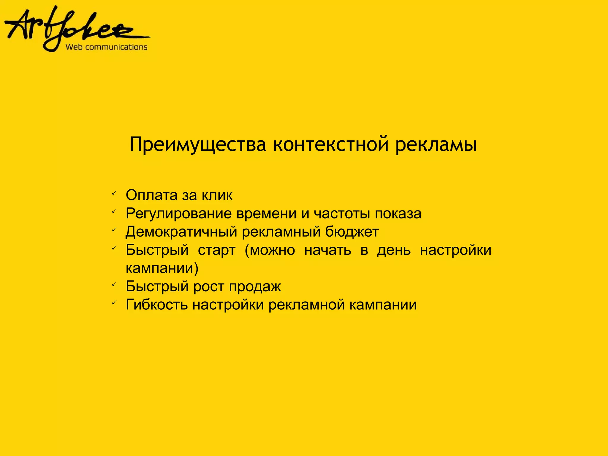 Преимущества контекстной рекламы 
 Оплата за клик 
 Регулирование времени и частоты показа 
 Демократичный рекламный бюджет 
 Быстрый старт (можно начать в день настройки 
кампании) 
 Быстрый рост продаж 
 Гибкость настройки рекламной кампании 
 