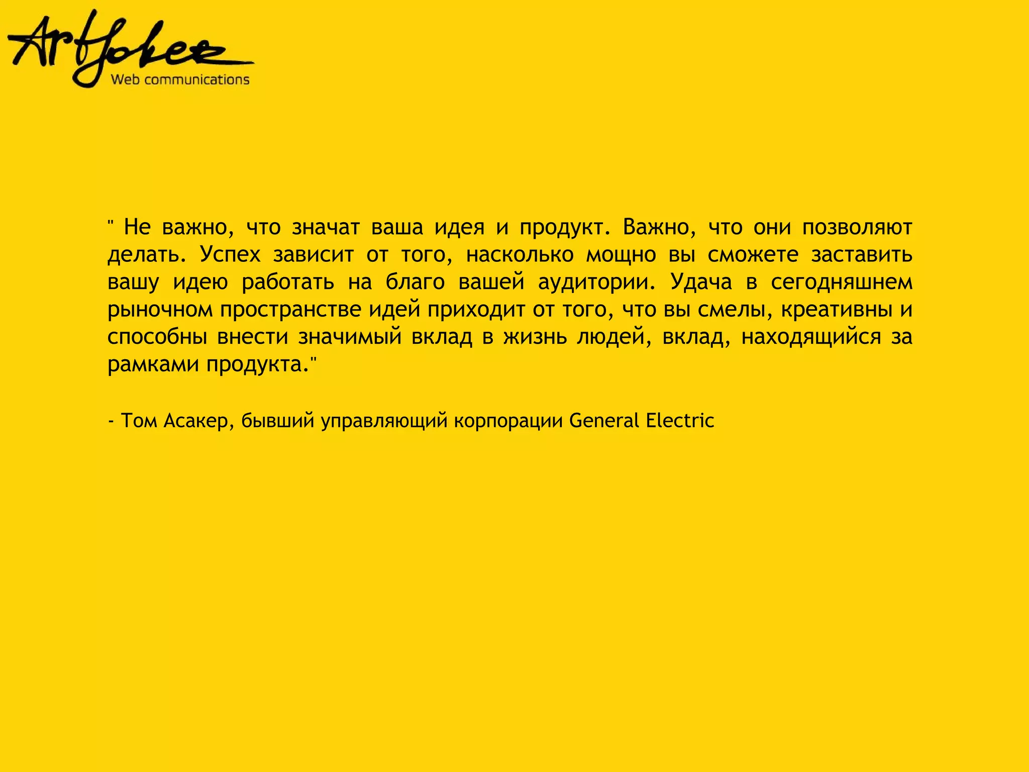 '' Не важно, что значат ваша идея и продукт. Важно, что они позволяют 
делать. Успех зависит от того, насколько мощно вы сможете заставить 
вашу идею работать на благо вашей аудитории. Удача в сегодняшнем 
рыночном пространстве идей приходит от того, что вы смелы, креативны и 
способны внести значимый вклад в жизнь людей, вклад, находящийся за 
рамками продукта.'' 
- Том Асакер, бывший управляющий корпорации General Electric 
 