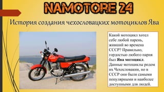 Какой мотоцикл хотел 
себе любой парень, 
живший во времена 
СССР? Правильно, 
гордостью любого парня 
был Ява мотоцикл. 
Данные мотоциклы родом 
их Чехословакии, но в 
СССР они были самыми 
популярными и наиболее 
доступными для людей. 
 