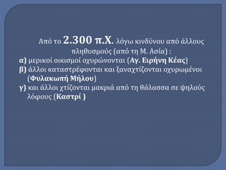 Από το 2.300 π.Χ. λόγω κινδύνου από άλλους 
πληθυσμούς (από τη Μ. Ασία) : 
α) μερικοί οικισμοί οχυρώνονται (Αγ. Ειρήνη Κέας) 
β) άλλοι καταστρέφονται και ξαναχτίζονται οχυρωμένοι 
(Φυλακωπή Μήλου) 
γ) και άλλοι χτίζονται μακριά από τη θάλασσα σε ψηλούς 
λόφους (Καστρί ) 
 