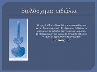 Οι αρχαίοι Κυκλαδίτες θέλησαν να αποδώσουν 
την ανθρώπινη μορφή . Το υλικό που διάλεξαν να 
σκαλίσουν τα ειδώλια ήταν το λευκό μάρμαρο. 
Το περίγραμμά τους θύμιζε το σχήμα του βιολιού 
γι’ αυτό οι αρχαιολόγοι τα ονόμασαν 
βιολόσχημα 
 