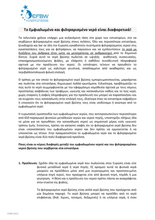 Το Εμφιαλωμένο και φιλτραρισμένο νερό είναι διαφορετικά! 
Τα τελευταία χρόνια υπάρχει μια αυξανόμενη τάση στο χώρο των εστιατορίων, στο να 
σερβίρουν φιλτραρισμένο νερό βρύσης στους πελάτες. Όλο και περισσότερα εστιατόρια, 
ξενοδοχεία και bar σε όλη την Ευρώπη εγκαθιστούν συστήματα φιλτραρίσματος νερού στις 
εγκαταστάσεις τους για να φιλτράρουν, να παγώσουν και να εμπλουτίσουν το νερό με 
διοξίδειο του άνθρακα (έτσι ώστε να μετατρέπεται σε ανθρακούχο) από το δημοτικό 
δίκτυο. Συχνά αυτό το νερό βρύσης πωλείται σε υψηλής αισθητικής συσκευασίες, 
επαναχρησιμοποιούμενες φιάλες, με ελάχιστη ή καθόλου συνοδευτική πληροφορία 
σχετικά με την προέλευση του νερού. Οι εστιάτορες τείνουν να προωθούν το 
φιλτραρισμένο νερό ως καλύτερο γευστικά, απαλλαγμένο από ακαθαρσίες και ως 
περιβαλλοντολογικά φιλική επιλογή. 
Ο τρόπος με τον οποίο το φιλτραρισμένο νερό βρύσης εμπορευματοποιείται, μαρκάρεται 
και πωλείται στα εστιατόρια, δημιουργεί πολλά ερωτήματα. Ειδικότερα, προβληματίζει το 
πώς αυτό το νερό συμμορφώνεται με την εφαρμόσιμη νομοθεσία σχετικά με τους νόμους 
προστασίας ασφάλειας των τροφίμων, υγιεινής και καταναλωτών καθώς και το πώς νερό, 
χωρίς επαρκείς ή σαφείς πληροφορίες για την προέλευσή του μπορεί να παραπλανήσει και 
να συγχύσει τους καταναλωτές στην επιλογή τους, ιδιαίτερα όταν τα εστιατόρια εκφράζουν 
ή υπονοούν ότι το φιλτραρισμένο νερό βρύσης τους είναι ισοδύναμο ή ανώτερο από το 
εμφιαλωμένο νερό. 
Η ευρωπαϊκή ομοσπονδία των εμφιαλωμένων νερών, που αντιπροσωπεύουν περισσότεροι 
από 650 παραγωγοί φυσικών μεταλλικών νερών και νερού πηγής, υποστηρίζει πλήρως όλα 
τα μέσα για να προωθήσει την κατανάλωση νερού ως σημαντικό μέρος ενός υγιεινού 
τρόπου ζωής. Εντούτοις, πρέπει να καταστεί σαφές ότι το φιλτραρισμένο νερό βρύσης δεν 
είναι υποκατάστατο του εμφιαλωμένου νερού και δεν πρέπει να ερμηνεύεται ή να 
υπονοείται ως τέτοιο. Στην πραγματικότητα το εμφιαλωμένο νερό και το φιλτραρισμένο 
νερό βρύσης είναι δύο πολύ διαφορετικά προϊόντα. 
Ποιες είναι οι κύριες διαφορές μεταξύ του εμφιαλωμένου νερού και του φιλτραρισμένου 
νερού βρύσης που σερβίρεται στα εστιατόρια 
1. Προέλευση: Σχεδόν όλα τα εμφιαλωμένα νερά που πωλούνται στην Ευρώπη είναι είτε 
φυσικό μεταλλικό νερό ή νερό πηγής. Εξ ορισμού αυτά τα φυσικά νερά 
μπορούν να προέλθουν μόνο από μια συγκεκριμένη και προστατευμένη 
υπόγεια πηγή νερού, που προέρχεται είτε από φυσική πηγή, πηγάδι ή μια 
γεώτρηση. Η θέση και η προέλευση του νερού πρέπει πάντα να αναγράφεται 
στην ετικέτα της φιάλης. 
Το φιλτραρισμένο νερό βρύσης είναι απλά νερό βρύσης που προέρχεται από 
μία δημόσια παροχή. Το νερό βρύσης μπορεί να προέλθει από το νερό 
επιφάνειας (δηλ. λίμνες, ποταμοί, δεξαμενές) ή τα υπόγεια νερά, ή έναν 
EFBW 2012 
 
