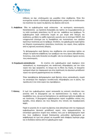 πιθανώς να έχει υπολείμματα και μικρόβια όταν σερβίρεται. Όταν δεν 
συντηρείται σωστά ο εξοπλισμός φιλτραρίσματος μπορεί και να επιδεινώσει 
την ποιότητα του νερού της βρύσης που βγαίνει από αυτό. 
5. :Ασφάλεια Όλα τα εμφιαλωμένα νερά υπόκεινται σε αυστηρούς κανονισμούς. 
Κατατάσσονται ως προϊόντα διατροφής και πρέπει να συμμορφώνονται με 
τις πολύ αυστηρές απαιτήσεις της ΕΕ για την ασφάλεια των τροφίμων. Τα 
εμφιαλωμένα νερά υπόκεινται συχνά σε μια σειρά από δοκιμές και 
αναλύσεις, με βάση τις ορθές πρακτικές υγιεινής και το σύστημα HACCP, ένα 
υποχρεωτικό σύστημα για τη διασφάλιση και πιστοποίηση των υψηλών 
προτύπων ποιότητας για τα τρόφιμα. Επιπλέον, τα εμφιαλωμένα νερά πρέπει 
να πληρούν συγκεκριμένες απαιτήσεις ποιότητας του νερού, όπως ορίζεται 
από τις σχετικές κοινοτικές οδηγίες. 
Το φιλτραρισμένο νερό βρύσης που σερβίρεται στα εστιατόρια πρέπει να 
πληροί τα πρότυπα ασφάλειας των τροφίμων και τους όρους αδειοδότησης. 
Εντούτοις, είναι πολύ δύσκολο να ελεγχθεί εάν τα εστιατόρια τηρούν αυτούς 
τους κανονισμούς. 
6. Ενημέρωση καταναλωτών Οι ετικέτες στο εμφιαλωμένο νερό παρέχουν στον 
καταναλωτή τις συγκεκριμένες και αναλυτικές πληροφορίες για τον τύπο 
νερού που έχει αγοραστεί, το όνομα και τη θέση της πηγής, το όνομα/το 
εμπορικό σήμα του παραγωγού και στην περίπτωση του φυσικού μεταλλικού 
νερού την ορυκτή χαρακτηριστική του σύνθεση. 
Όταν προσφέρεται φιλτραρισμένο νερό βρύσης στους καταναλωτές, συχνά 
τα εστιατόρια δεν παρέχουν συνοδευτικές πληροφορίες για τη φύση, την 
προέλευση ή τον τύπο νερού που προσφέρουν. 
7. Κόστος: Η τιμή του εμφιαλωμένου νερού αντανακλά τις εκτενείς επενδύσεις που 
γίνονται από τη βιομηχανία για να προστατεύσουν τις πηγές και το 
περιβάλλον τους, και για να διατηρήσουν τα υψηλότερα πρότυπα ασφάλειας 
και ποιότητας. Η βιομηχανία εμφιαλωμένου νερού συμβάλλει επίσης στις 
αμοιβές, στους φόρους και τους δασμούς στις τοπικές και περιφερειακές 
αρχές. 
Παρά το γεγονός ότι το νερό της βρύσης είναι φτηνότερο από την παραγωγή 
εμφιαλωμένου φυσικού μεταλλικού νερού, στην πραγματικότητα, τα 
εστιατόρια χρεώνουν συχνά τους πελάτες τους για το φιλτραρισμένο νερό 
που τους σερβίρουν (συχνά διανέμοντας μπουκάλια σχεδιασμένα με 
ασφάλιστρο) σε τιμή που μπορεί να κυμανθεί από ελαφρώς λιγότερο μέχρι 
και το διπλάσιο κόστος από το εμφιαλωμένο νερό 
EFBW 2012 
 