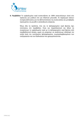 8. Περιβάλλον Το εμφιαλωμένο νερό συσκευάζεται σε 100% ανακυκλώσιμο υλικό είτε 
πρόκειται για γυάλινο είτε για πλαστικό μπουκάλι. Οι παραγωγοί κάνουν 
συνεχείς βελτιώσεις για την βελτιστοποίηση της συσκευασίας και μεταφοράς 
προκειμένου να μειωθεί η κατανάλωση ενέργειας. 
Όπως όλα τα προϊόντα, έτσι και το φιλτραρισμένο νερό βρύσης έχει 
επιπτώσεις στο περιβάλλον. Είναι και παραπλανητικό και άδικο να 
συγκρίνουμε το εμφιαλωμένο νερό με το φιλτραρισμένο νερό βρύσης από 
περιβαλλοντική άποψη, χωρίς να μπορούμε να αναλύσουμε ολόκληρο τον 
κύκλο ζωής του συστήματος φιλτραρίσματος, συμπεριλαμβανομένων των 
επεξεργασιών και των διαδικασιών που χρησιμοποιούνται. 
EFBW 2012 
