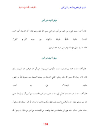 النهاية في الفتن والملاحم لابن كثير مكتبة مشكاة الإسلامية 
طريق أخر عن أنس 
قال أحمد: يدثنا يحيى، عن حميد عن أنس عن النبي صلى الله عليه وسلم قال: "أن الدجال أعور العين 
الشمال عليها ظَفَرةٌ غَلِيظة مكتوبٌ بين عينيه كَفَرَ أو كَافِر" 
120 
وذا يديث ثلاث الإسناد ووو على شرط الصحيحين 
طريق أخر عن أنس 
قال أحمد: يدثنا محمد بن مصعب، يدثنا الأوزاع ، عن ربيعة، عن أبي عبد الرحمن، عن أنس بن مالك 
قال: قال رسول الله صلى الله عليه وسلم: "يخرج الدجال من يهودية أصبهان معه سبعون ألفاً من اليهود 
عليهم التيجان"، تفرّد به أحمد 
قال أحمد: يدثنا عبد الصمد، يدثنيِ أبي، يدثنا شعيب وو ابن الحجاب، عن أنس أن رسول الله صلى 
الله عليه وسلم قال: "الدجالُ مَمْسُ وحُ العين، ب يَْن عَيْ ن يَْه مكتوب كافر، ثم تهجاوا كَ فَ رَ يقرؤه كل مسلم" 
يدثنا يونس، يدثنا حماد يعني ابن سلمة، عن حميد وشعيب بن الحجاب، عن أنس بن مالك أن رسول الله 
 