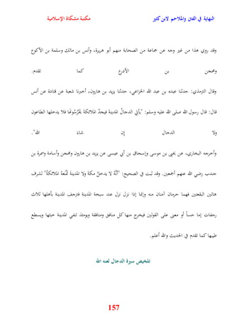النهاية في الفتن والملاحم لابن كثير مكتبة مشكاة الإسلامية 
وقد روي وذا من غير وجه عن جماعة من الصحابة منهم أبو وريرة، وأنس بن مالك وسلمة بن الأكوع 
ومحجن بن الأدرع كما تقدم 
وقال الترمذي: يدثنا عبده بن عبد الله الخزاع ، يدثنا يزيد بن وارون، أخبرنا شعبة عن قتادة عن أنس 
قال: قال رسول الله صلى الله عليه وسلم: "يأتِي الدجالُ المدينةَ فيجدُ الملائكةَ يَحْرُسُونهَا فلا يدخلها القاعون 
ولا الدجال نِن شاءَ الله" 
وأخرجه البخاري، عن يحيى بن موسى ونسحاق بن أبي عيسى عن يزيد بن وارون ومحجن وأسامة وسمرة بن 
جندب رض الله عنهم أجمعين وقد ثبت في الصحيح: "أنَّهُ لا يدخلُ مكةَ ولا المدينةَ تَمْنَعهُ الملائكةُ" لشرف 
واتين البقعتين فهما يرمان آمنان منه وننما نذا ن زل نزل عند سبخة المدينة فترجف المدينة بأولها ثلاث 
رجفات نما يساً أو معنى على القولين فيخرج منها كل مناف ومنافقة ويومئذ تنف المدينة خبثها ويسقع 
157 
طيبها كما تقدم في الحديث والله أعلم 
تلخيص سيرة الدجال لعنه اللّّ 
 