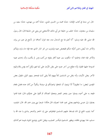 النهاية في الفتن والملاحم لابن كثير مكتبة مشكاة الإسلامية 
قال ابن مندة في كتاب الإيمان: يدثنا محمد بن الحسين المدني، يدثنا أحمد بن مهدي، يدثنا سعيد بن 
سليمان بن سعدون، يدثنا خلف بن خليفة عن أبي مالك الأشجع عن ربع عن يذيفة قال: قال رسول 
الله صلى الله عليه وسلم: "أنا أعلم بما مع الدجال منه، معه نهران أيدهما نار تأجج في عين من يراه، 
والآخر ماء أبيض، فمن أدركه منكم فليغمض عينيه وليشرب من نهر النار الذي معه فإِنه ماء بارد، ونياكم 
والآخر فإنه فتنة، واعلموا أنه مكتوب بين عينيه كافر يقرؤه من كتب ومن لم يكتب، وأن نيد عينيه 
ممسوية عليها ظفرة، وأنه مقلع من آخر عمره على بقن الأردن على ثنية في ، وكل أيد يؤمن بالله واليوم 
الآخر ببقن الأردن، وأنه يقتل من المسلمين ثلثاً ويهزم ثلثاً يبقى ثلث فيحجز بينهم الليل، فيقول بعض 
المؤمنين لبعض: ما تنظرون? ألا تريدون أن تلحقوا بإخوانكم في مرضاة ربكم? من كان عنده فضل طعام 
فليعد به على أخيه، وصلوا يين ينفجر الفجر وعجلوا الصلاة، ثم أقبلوا على عدوكم، قال: فلما قاموا 
يصلون نزل عيسى ونمامهم يصل بهم، فلما انصرف قال وكذا: فريوا بيني وبين عدو الله قال: فيذوب 
كما يذوب الملح في الماء فيسلط عليهم المسلمين فيقتلونهم يتى نن الحجر والشجر ينادي يا عبد الله يا 
مسلم، وذا يهودي فاقتله، ويظهر المسلمون فيكسر الصليب، ويقتل الخنزير وتوضع الجزية، فبينما وم كذلك 
167 
 