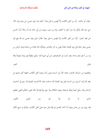 النهاية في الفتن والملاحم لابن كثير مكتبة مشكاة الإسلامية 
وقال أبو مالك: "نن من أول الكتاب نلاَّ ليؤمنن به قبل موته" ذلك عند نزول عيسى ابن مريم، وننه الآن 
ي عند الله، ولكن نذا نزل آمنوا به أجمعين رواه بن جرير، ورو ابن أبي ياتم عنه أن رجلاً سأل الحسن 
عن قوله تعالى: "وأن من أول الكتاب نِلا ليؤمنن به قبل موته" فقال: قبل موت عيسى نن الله رفع نليه 
عيسى ووو باعثه قبل يوم القيامة مقاماً يؤمن به البر والفاجر، ووكذا قال قتادة بن دعامة وعبد ال رحمن بن 
زيد بن أسلم وغير وايد ووو ثابت في الصحيحين عن أبي وريرة كما سيأتي موقوفاً وفي رواية مرفوعاً والله 
تعالى أعلم 
والمقصود من السياق الإخبار بحياته الآن في السماء وليس كما يزعمه أول الكتاب الجهلة أنهم صلبوه بل 
رفعه الله نليه، ثم ينزل من السماء قبل يوم القيامة كما دخلت عليه الأياديث المتواترة مما سب في أياديث 
الدجال ومما سيأتي أيضاً وبالله المستعان وعليه التكلان ولا يول ولا قوة نِلا بالله العزيز الحكيم العل العظيم 
الذي لا نله نِلا وو رب العرش الكريم 
وقد روي عن ابن عباس وغيره أنه أعاد الضمير في قوله قبل موته على أول الكتاب، وذلك لو صح لكان 
169 
 