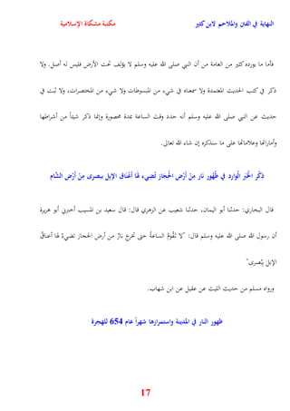 النهاية في الفتن والملاحم لابن كثير مكتبة مشكاة الإسلامية 
فأما ما يورده كثير من العامة من أن النبي صلى الله عليه وسلم لا يؤلف تحت الأرض فليس له أصل ولا 
ذكر في كتب الحديث المعتمدة ولا سمعناه في ش ء من المبسوطات ولا ش ء من المختصرات، ولا ثبت في 
يديث عن النبي صلى الله عليه وسلم أنه يدد وقتَ الساعة بمدة محصورة وننما ذكر شيئاً من أشراطها 
17 
وأماراتها وعلاماتها على ما سنذكره نن شاء الله تعالى 
ذِ م كر ا م لخَبََ الموارد في ظححهور نَار مِ م ن أَمرض ا م لحِجَاز تحضِيء لهَاَ أَ م عنَاق الإبِل ببصر مِ م ن أَمرض الشَّام 
قال البخاري: يدثنا أبو اليمان، يدثنا شعيب عن الزوري قال: قال سعيد بن المسيب أخبرني أبو وريرة 
أن رسول الله صلى الله عليه وسلم قال: "لا ت قَُومُ الساعةُ يتى تخرجَ نارٌ من أرض الحجاز تض ءُ هوا أعناقُ 
الإبلَ بِبُصر " 
ورواه مسلم من يديث الليث عن عقيل عن ابن شهاب 
ظهور النار في المدينة واستمرارها شهراً عام 456 للهجرة 
 