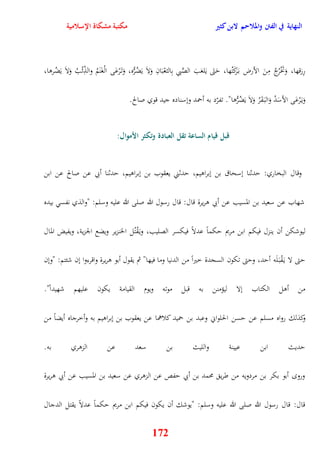 النهاية في الفتن والملاحم لابن كثير مكتبة مشكاة الإسلامية 
رِزقها، وَتَخْرُجُ مِنَ الأرض ب رََكَتُها، يَتَى يَلعَبَ الصَّبي بِالثعْبَانِ وَلاَ يَضُرُّه، وَت رَْعَى الْغَنَمُ والذِّئْبُ وَلاَ يَضُروا، 
وَي رَْعَى الأسَدُ وَالب قََرُ وَلاَ يَضُرُّوا" تفرّد به أحمد ونسناده جيد قوي صالح 
قبل قيام الساعة تقل العبادة وتكثر الأموال: 
وقال البخاري: يدثنا نسحاق بن نبراويم، يدثني يعقوب بن نبراويم، يدثنا أبي عن صالح عن ابن 
شهاب عن سعيد بن المسيب عن أبي وريرة قال: قال رسول الله صلى الله عليه وسلم: "والذي نفس بيده 
ليوشكن أن ينزل فيكم ابن مريم يكماً عدلا فيكسر الصليب، وي قَْتُل الخنزير ويضع الجزية، ويفيض المال 
يتى لا ي قَْب لََه أيد، ويتى تكون السجدة خيراً من الدنيا وما فيها" ثم يقول أبو وريرة واقرءوا نن شئتم: "ونن 
من أول الكتاب نلا ليؤمنن به قبل موته ويوم القيامة يكون عليهم شهيداً" 
وكذلك رواه مسلم عن يسن الحلواني وعبد بن حميد كلاهما عن يعقوب بن نبراويم به وأخرجاه أيضاً من 
يديث ابن عيينة والليث بن سعد عن الزوري به 
ورو أبو بكر بن مردويه من طري محمد بن أبي يفص عن الزوري عن سعيد بن المسيب عن أبي وريرة 
قال: قال رسول الله صلى الله عليه وسلم: "يوشك أن يكون فيكم ابن مريم يكماً عدلاً يقتل الدجال 
172 
 