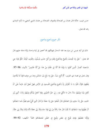 النهاية في الفتن والملاحم لابن كثير مكتبة مشكاة الإسلامية 
يسن غريب وكذا قال عثمان بن الضحاك والمعروف الضحاك بن عثمان المديني التجيبي ما ذكره الترمذي 
179 
رحمه الله تعالى 
ذكر خروج يأجوج ومأجوج 
ذلك في أيام عيسى ابن مريم بعد قتله الدجال فيهلكهم الله أجمعين في ليلة وايدة ببركة دعائه عليهم قال 
الله تعالى: "يَتَّى نِذا فُتِحَتْ يَأجُوجُ وَمَأجُوجُ وَوُمْ مِنْ كُلِّ يَدَبٍ ي نَْسِلُونَ، وَاقْ ت رََبَ الْوَعْدُ الحَْ فَإِذَا وِ 21- شَاخِصَة أبْصارُ الَّذِينَ كَفَرُوا يَا وَيْ لَنا قَدْ كُنَّا فِي غَفْلَةٍ مِنْ وَذَا بَلْ كُنَّا ظَالِمِينَ" الأنبياء: 29 
وقال تعالى في قصة ذي القرنين: "ثُمَّ أتْ بَعَ سَبَباً، يَتَّى نِذا ب لََغَ ب يَْنَ السَّدّيْن وَجَدَ مِن دونهِما ق وَْماً لاَ يَكَ ادونَ 
ي فَْقَهُونَ ق وَْلاً، قَالُوا يَا ذَا الْقَرْن يَْن نِنَّ يَأجُوجَ وَمَأجُوجَ مُفْسِدون في الأرْض ف هََلْ نَْعَلُ لَكَ خَرْجاً عَلَى أنْ 
تَجْعَلَ ب يَْ ن نََا وَب يَْ ن هَُمْ سَدّاً، قالَ مَا مًكّنِّي فيهِ رَ بِّي خَيْ رٌ فَأعِينُوني بِقوَّة أجْعَلْ ب يَْ نَكُمْ وَب يَْ ن هَُمْ رَدْماً، آتُوني زُب رََ 
الحَدِيدِ يَتَّى نذَا سَاوَ ب يَْنَ الصَّدَف يَْن قَالَ انْ فُخُوا يَتّى نِذَا جَعَلَهُ نَاراً قَالَ آتُوني أفْرِغْ عَليهِ قِقْراً، فَما اسْقَاع وا 
أنْ يَظْهَرُوهُ وَمَا اسْتَقَاعُوا لَهُ ن قَْباً، قَالَ وَذَا رَحْمَةٌ مِنْ رَبِّي فَإِذَا جَاءَ وَعْدُ رَبّي جَعَلَهُ دكَّاء كَ اونَ وَعْدُ رَبَي يَقّاً، 
22- وت رََكْنَا ب عَْضُهُمْ ي وَْمَئِذ يَموُجُ فِي ب عَْض وَنُفِخَ فِي الصُّورِ فَجَمَعْنَاوُمْ جمَْعاً" الكهف: 29 
 