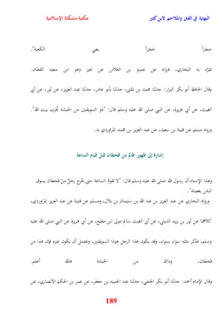 النهاية في الفتن والملاحم لابن كثير مكتبة مشكاة الإسلامية 
يجَراً يَجَراً يعني الكعبة" 
تفرّد به البخاري، فرواه عن عمرو بن الغلاس عن بجير ووو ابن سعيد الققان 
وقال الحافظ أبو بكر البزار: يدثنا محمد بن المثنى، يدثنا بأبو عامر، يدثنا عبد العزيز، عن ثور، عن أبي 
الغيث، عن أبي وريرة، عن النبي صلى الله عليه وسلم قال: "ذو السويقتين من الحبشة يُخَرب بيت الله" 
ورواه مسلم عن قتيبة بن سعيد، عن عبد العزيز بن محمد المراوردي به 
إشارة إلى ظهور ظالم من قحطان قبل قيام الساعة 
وبهذا الإِسناد أن رسول الله صلى الله عليه وسلم قال: "لا تقومُ الساعة يتى يخْرج رجلٌ مِنْ قحقان يسوق 
الناس بعصاه" 
ورواه البخاري عن عبد العزيز بن عبد الله بن سليمان بن بلال، ومسلم عن قتيبة عن عبد العزيز المراوردي، 
كلاهما عن ثور بن يزيد الديل ، عن أبي الغيث سالم مولى ابن مقيع، عن أبي وريرة عن النبي صلى الله عليه 
وسلم، فذكر مثله سواء بسواء، وقد يكون وذا الرجل ووذا السويقتين، ويحتمل أن يكون غيره فإن وذا من 
قحقان، وذاك من الحبشة فالله أعلم 
وقال الإِمام أحمد: يدثنا أبو بكر الحنف ، يدثنا عبد الحميد بن جعفر، عن عمر بن الحكم الآنصاري، عن 
189 
 