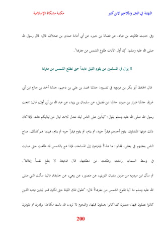 النهاية في الفتن والملاحم لابن كثير مكتبة مشكاة الإسلامية 
وفي يديث طالوت بن عباد، عن فضالة بن جبير، عن أبي أمامة صد بن عجلان، قال: قال رسول الله 
صلى الله عليه وسلم: "نن أول الآيات طلوع الشمس من مغربها" 
لا يزال في المسلمين من يقوم الليل عابداً حتى تطلع الشمس من مغربها 
قال الحافظ أبو بكر بن مردويه في تفسيره: يدثنا محمد بن عل بن دييم، يدثنا أحمد بن يازم ابن أبي 
غرزة، يدثنا ضرار بن صرد، يدثنا ابن فضيل، عن سليمان بن يزيد، عن عبد الله بن أبي أوفى، قال: سمعت 
رسول الله صلى الله عليه وسلم يقول: "ليأتين على الناس ليلة تعدل ثلاث ليال من لياليكم وذه، فإذا كان 
ذلك عرفها المتنفلون، يقوم أيدوم فيقرأ يزبه، ثم ينام، ثم يقوم فيقرأ يزبه ثم ينام، فبينما وم كذلك، صاح 
الناس بعضهم في بعض، فقالوا: ما وذا? فيفزعون نلى المساجد، فإذا ومٍ بالشمس قد طلعت يتى صارت 
في وسط السماء، رجعت وطلعت من مقلعها، قال فحينئذ لا ينفع نفساً نيمانها" 
ثم سأل ابن مردويه من طري سفيان الثوري، عن منصور، عن ربع ، عن يذيفة، قال: سألت النبي صلى 
الله عليه وسلم ما آية طلوع الشمس من مغربها? قال: "تقول تلك الليلة يتى تكون قمر ليلتين فيتنبه الذين 
كانوا يصلون فيها، يعملون كما كانوا يعملون قبلها، والنجوم لا تر ، قد باتت مكانها، يرقدون ثم يقومون 
200 
 