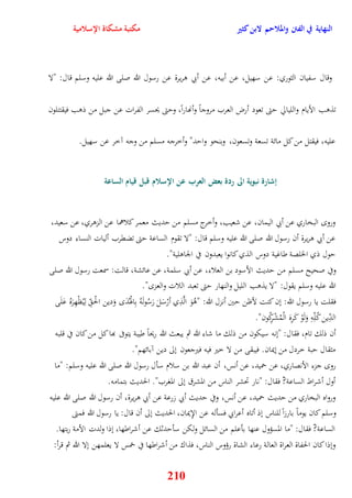النهاية في الفتن والملاحم لابن كثير مكتبة مشكاة الإسلامية 
وقال سفيان الثوري: عن سهيل، عن أبيه، عن أبي وريرة عن رسول الله صلى الله عليه وسلم قال: "لا 
تذوب الأيام والليالّ يتى تعود أرض العرب مروجاً وأنهاراً، ويتى يحسر الفرات عن جبل من ذوب فيقتتلون 
عليه، فيقتل من كل مائة تسعة وتسعون، وبنحو وايد" وأخرجه مسلم من وجه آخر عن سهيل 
إشارة نبوية الى ردة بعض العرب عن الإسلام قبل قيام الساعة 
ورو البخاري عن أبي اليمان، عن شعيب، وأخرج مسلم من يديث معمر كلاهما عن الزوري، عن سعيد، 
عن أبي وريرة أن رسول الله صلى الله عليه وسلم قال: "لا تقوم الساعة يتى تضقرب أليات النساء دوس 
يول ذي الخلصة طاغية دوس الذي كانوا يعبدون في الجاولية" 
وفي صحيح مسلم من يديث الأسود بن العلاء، عن أبي سلمة، عن عائشة، قالت: سمعت رسول الله صلى 
الله عليه وسلم يقول: "لا يذوب الليل والنهار يتى تعبد اللات والعز " 
فقلت يا رسول الله: نن كنت لأظن يين أنزل الله: "وُوَ الَّذِي أرْسَلَ رَسُولَهُ بِاهوْدَُ وَدين الحْ لِيُظْهِرَهُ عَلَى 
الدِّين كُلِّهِ وَلَوْ كَرِهَ الْمُشْرِكُون" 
أن ذلك تام، فقال: "ننه سيكون من ذلك ما شاء الله ثم يبعث الله ريحاً طيبة يتوفى بها كل من كان في قلبه 
مثقال يبة خردل من نيمان فيبقى من لا خير فيه فيرجعون نلى دين آبائهم" 
رو جزء الأنصاري، عن حميد، عن أنس، أن عبد الله بن سلام سأل رسول الله صلى الله عليه وسلم: "ما 
أول أشراط الساعة? فقال: "نار تحشر الناس من المشرق نلى المغرب" الحديث بتمامه 
ورواه البخاري من يديث حميد، عن أنس، وفي يديث أبي زرعة عن أبي وريرة، أن رسول الله صلى الله عليه 
وسلم كان يوماً بارزا للناس نذ أتاه أعرابي فسأله عن الإِيمان، الحديث نلى أن قال: يا رسول الله فمتى 
الساعة? فقال: "ما المسؤول عنها بأعلم من السائل ولكن سأيدثك عن أشراطها، نذا ولدت الأمة ربتها 
ونذا كان الحفاة العراة العالة رعاء الشاة رؤوس الناس، فذاك من أشراطها في خمس لا يعلمهن نلا الله ثم قرأ: 
210 
 