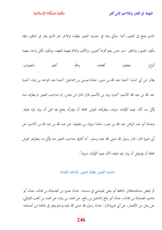 النهاية في الفتن والملاحم لابن كثير مكتبة مشكاة الإسلامية 
الذي ينفخ في الصور، كما سيأتي بيانه في يديث الصور بقوله، والاخر وو الذي ينقر في الناقور، وقد 
يكون الصور، والناقور اسم جنس يعم أفراداً كثيرين، والألف واللام فيهما للعهد، ويكون لكل وايد منهما 
أتباع، يفعلون كفعله، والله أعلم بالصواب 
وقال ابن أبي الدنيا: أخبرنا عبد الله بن جرير، يدثنا موسى بن نسماعيل: أخبرنا عبد الوايد بن زياد، أخبرنا 
عبد الله بن عبد الله الأصم، أخبرنا يزيد بن الأصم، قال: قال ابن عباس: نن صايب الصور لم يقرف منذ 
وكّل به، كأن عينيه كوكبان دريان، ينظرتجاه العرش مخافة أن يؤمرأن ينفخ فيه قبل أن يرتد نليه طرفه 
ويدثنا أبو عبد الرحمن عبد الله بن عمر، يدثنا مروان بن معاوية، عن عبد الله بن عبد الله بن الأصم، عن 
أبي وريرة قال: قال رسول الله صلى الله عليه وسلم: "ما أطرق صايب الصور منذ وكّل به، ينظرنحو العرش 
مخافة أن يؤمرقبل أن يرتد نليه طرفه، كأنه عينيه كوكبان دريان" 
حديث الصور بطوله تصوير لمشاهد القيامة 
أو لبعض مشاودواقال الحافظ أبو يعلى الموصل في مسنده: يدثنا عمرو بن الضحاك بن مجالد، يدثنا أبو 
عاصم الضحاك بن مجالد، يدثنا أبو رافع نسماعيل بن رافع، عن محمد بن زياد، عن محمد بن كعب القرظ ، 
عن رجل من الأنصار، عن أبي وريرة قال: يدثنا رسول الله صلى الله عليه وسلم ووو في طائفة من أصحابه 
246 
 