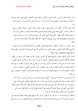 النهاية في الفتن والملاحم لابن كثير مكتبة مشكاة الإسلامية 
قال: "نِن الله تعالى لما فرغ من خل السموات والأرض، خل الصور، فأعقاه نسرافيل، فهو واضعه على فيه، 
شاخصاً نلى العرش ببصره، ينتظرمتى يؤمر? قال: قلت: يا رسول الله صلى الله عليه وسلم ما الصور? قال: 
قرن 
قال: كيف وو? قال: عظيم قال: والذي بعثني بالح نن عظم دائرة فيه لعرض السموات والأرض، ينفخ 
فيه ثلاث نفخات، الأولى نفخة الفزع، والثانية نفخة الصع ، والثالثة نفخة القيام لرب العالمين، يأمر الله 
نسرافيل بالنفخة الأولى فيقول: انفخ نفخة الفزع، فيفزع أول السموات والأرض، نلا من شاء الله، ويأمره 
تعالى فيمدوا ويقيلها ولا يفتر، وو التي يقول الله فيها: "وَمَا ي نَْظر وؤلاءِ نِلاَّ صَيْحَةً وايدةً ما هوا مِنْ 
ف وََاق" 
فتسير الجبال سير السحاب، فتكون سراباً، وترتج الأرض بأولها رجاً، فتكون كالسفينة في البحر، تضربها 
الأمواج، تكفأ بأولها كالقنديل المعل بالعرش، ترجه الأرواح، ألا ووو الذي يقول الله تعالى فيه: "ي وَْمَ ت رَْجفُ 
الرَاجِفَةُ تَتبَعهَا الرَّادِفةُ قلوبٌ يومَئِذ واجِفةٌ" 
فتميد الأرض بأولها، وتذول المراضع، وتضع كل الحوامل، وتشيب الولدان، ويقير الناس واربين من الفزع، 
فتلقاوم الملائكة، فتضرب وجووهم فيرجعون، ثم يولون مدبرين، ما هوم من الله من عاصم، ينادي بعضهم 
بعضاً، فبينما وم على ذلك نذ تصدعت الأرض بصدعين، من ققر نلى ققر، فرأوا أمراً عظيماً، لم يروا مثله، 
وأخذوم لذلك من الكرب واهوول ما الله به عليم، نظروا في السماء فإذا و كالمهل، ثم انشقت السماء، 
فانتثرت نْومها، وخسفت شمسها، وقمروا، قال رسول الله صلى الله عليه وسلم: "الأموات لا يعلمون بش ء 
من ذلك" 
قال أبو وريرة: من استثناه الله يين يقول: "ففزع من في السموات ومن في الأرض نِلا من شاء الله" قال: 
أولئك الشهداء، وننما يصل الفزع نلى الأيياء، ووم أيياء، عند ربهم يرزقون، فوقاوم الله فزع ذلك اليوم، 
وآمنهم منه، ووو عذاب الله، يبعثه على شرار خلقه وو الذي يقول الله فيه يَاي هًَّا النَّاسُ ات قَُّواْ ربّكم ننَّ زَلْزَلَةَ 
السَّاعَةِ ش ءٌ عظيم يَومَ ت رََونها تَذوَلُ كلُّ مُرضِعةٍ عمّا أرْضَعَتْ وَتضعً كل ذات حمَْل حمَْلَها وت رََ الناس 
سُكارَ وما وم بِسُكار ولكِنَّ عَذَابَ اللَِّّ شَديدٌ 
فيمكثون في ذلك العذاب ما شاء الله، نلا أنه يقول، ثم يأمر الله نسرافيل فينفخ نفخة الصع ? فيصع أول 
السموات والأرض? نلا من شاء الله? فإذا وم خمدوا، جاء ملك الموت نلى الجبارة فيقول: يا رب: مات أول 
247 
 