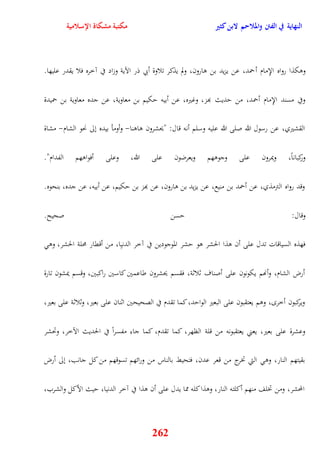 النهاية في الفتن والملاحم لابن كثير مكتبة مشكاة الإسلامية 
ووكذا رواه الإِمام أحمد، عن يزيد بن وارون، ولم يذكر تلاوة أبي ذر الآية وزاد في آخره فلا يقدر عليها 
وفي مسند الإِمام أحمد، من يديث بهز، وغيره، عن أبيه يكيم بن معاوية، عن جده معاوية بن حميدة 
القشيري، عن رسول الله صلى الله عليه وسلم أنه قال: "يحشرون واونا- وأومأ بيده نلى نحو الشام- مشاة 
وركباناً، ويمرون على وجووهم ويعرضون على الله، وعلى أفواوهم الفدام" 
وقد رواه الترمذي، عن أحمد بن منيع، عن يزيد بن وارون، عن بهز بن يكيم، عن أبيه، عن جده، بنحوه 
وقال: يسن صحيح 
فهذه السياقات تدل على أن وذا الحشر وو يشر الموجودين في آخر الدنيِا، من أققار محلة الحشر، وو 
أرض الشام، وأنهم يكونون على أصناف ثلاثة، فقسم يحشرون طاعمين كاسين راكبين، وقسم يمشون تارة 
ويركبون أخر ، ووم يعتقبون على البعير الوايد، كما تقدم في الصحيحين اثنان على بعير، وثلاثة على بعير، 
وعشرة على بعير، يعني يعتقبونه من قلة الظهر، ك ما تقدم، كما جاء مفسراً في الحديث الآخر، وتحشر 
بقيتهم النار، وو التي تخرج من قعر عدن، فتحيط بالناس من ورائهم تسوقهم من كل جانب، نلى أرض 
المحشر، ومن تخلف منهم أكلته النار، ووذا كله مما يدل على أن وذا في آخر الدنيا، ييث الأكل والشرب، 
262 
 