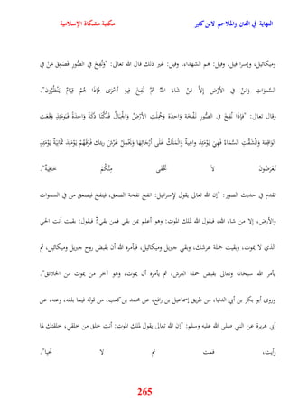 النهاية في الفتن والملاحم لابن كثير مكتبة مشكاة الإسلامية 
وميكائيل، ونسرا فيل، وقيل: وم الشهداء، وقيل: غير ذلك قال الله تعالى: "وَنُفِخَ في الصُّورِ فَصَعِ مَنْ في 
السَّموَاتِ وَمَنْ في الأرْض نِلاَّ مَنْ شَاءَ اللَُّّ ثمَّ نُفِخَ فِيهِ أخْرَ فَإذَا وُمْ قِيَامٌ ي نَْظُرُون" 
وقال تعالى: "فإِذَا نُفِخَ في الصُّورِ ن فَْخَة وَايدَة وَحمُِلَتِ الأرْضُ وَالجْ بَالُ فَدُكَّتَا دكََةً وَايدَةً ف يََومَئِذٍ وَق عََتِ 
الوَاقِعَة وَانْشَقَّتِ السَّمَاءُ فَهِ ي وَْمَئِذ واوِيةٌ وَالْمَلَكُ عَلَى أرْجَائِهَا وَيَحْمِلُ عَرْشَ ربئك ف وَْق هَُمْ ي وَْمَئِذ ثَمَانِيَةٌ ي وَْمَئِذٍ 
ت عُْرَضُونَ لاَ تَخْفَى مِنْكُمْ خَافِيَةٌ" 
تقدم في يديث الصور: "نن الله تعالى يقول لإِسرافيل: انفخ نفخة الصع ، فينفخ فيصع من في السموات 
والأرض، نِلا من شاء الله، فيقول الله لملك الموت: ووو أعلم بمن بق فمن بق ? فيقول: بقيت أنت الح 
الذي لا يموت، وبقيت حملة عرشك، وبق جبريل وميكائيل، فيأمره الله أن يقبض روح جبريل وميكائيل، ثم 
يأمر الله سبحانه وتعالى بقبض حملة العرش، ثم يأمره أن يموت، ووو آخر من يموت من الخلائ " 
ورو أبو بكر بن أبي الدنيا، من طري نسماعيل بن رافع، عن محمد بن كعب، من قوله فيما بلغه، وعنه، عن 
أبي وريرة عن النبي صلى الله عليه وسلم: "نن الله تعالى يقول لملك الموت: أنت خل من خلق ، خلقتك لما 
رأيت، فمت ثم لا تحيا" 
265 
 