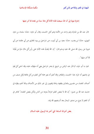 النهاية في الفتن والملاحم لابن كثير مكتبة مشكاة الإسلامية 
إشارة نبوية إلى أن اللّّ سيبعث لهذه الأمة كل مائة سنة من يجدد لها أمر دينها 
قال عبد الله بن المبارك وغير وايد من الأئمة ووم أول الحديث، وقال أبو داود: يدثنا سلمان بن داود 
النهري، يدثنا ابن ووب، يدثنا سعيد بن أبي أيوب، عن شراييل بن يزيد المغازي عن أبي علقمة عن أبي 
وريرة عن رسول الله صلى الله عليه وسلم قال: "نن اللََّّ ي بَْ عَثُ هوذه الأمةِ على رأس كُل مائَةِ سَنَةٍ من يُجدِّدَ 
هوَاَ أمرَ دِينَها" 
تفرد به أبو داود، ثم قال عبد الرحمن بن شريح لم يتحر شراييل يعني أنه موقوف عليه، وقد ادعى كل قوم 
في نمامهم أنه المراد بهذا الحديث، والظاور والله أعلم أنه يعم جملة أول العلم من كل طائفة وكل صنف من 
أصناف العلماء من مفسرين ومحدثين وفقهاء ونحاة ولغويين نلى غير ذلك من الأصناف والله أعلم، وقوله في 
يديث عبد الله بن عمرو: "نن الله لا يقبض العلم انتزاعاً ينتزعه من الناس ولكن يقبض العلماء" ظاور في 
أن العلم لا ينتزع من صدور الرجال بعد أن ووبهم الله نياه 
بعض أشراط الساعة التي أخبَ بها الرسول عليه السلام 
31 
 