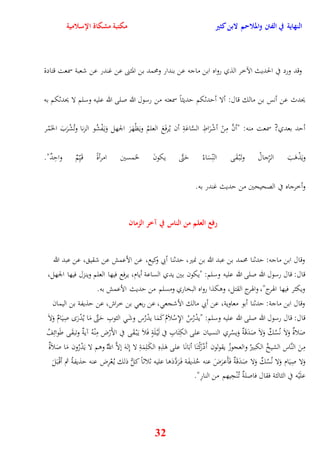 النهاية في الفتن والملاحم لابن كثير مكتبة مشكاة الإسلامية 
وقد ورد في الحديث الآخر الذي رواه ابن ماجه عن بندار ومحمد بن المثنى عن غندر عن شعبة سمعت قتادة 
يحدث عن أنس بن مالك قال: ألا أيدثكم يديثاً سمعته من رسول الله صلى الله عليه وسلم لا يحدثكم به 
أيد بعدي? سمعت منه: "أنَّ مِنْ أشْرَاطِ السَّاعَةِ أن يُرفَعَ العلمُ ويَظْهَرَ الجهل وَي فَْشُو الزنا وتُشْرَبَ الخَمْر 
ويَذْوَبَ الرِّجالُ وت بَْ قَ ى النِّسَاءُ يَتَّى يكونَ لخمسين امرأةً ق يَِّمٌ وايِدٌ" 
32 
وأخرجاه في الصحيحين من يديث غندر به 
رفع العلم من الناس في آخر الزمان 
وقال ابن ماجه: يدثنا محمد بن عبد الله بن نمير، يدثنا أبي وكيع، عن الأعمش عن شقي ، عن عبد الله 
قال: قال رسول الله صلى الله عليه وسلم: "يكون بين يدي الساعة أيام، يرفع فيها العلم وينزل فيها الجهل، 
ويكثر فيها اهورج"، واهورج القتل، ووكذا رواه البخاري ومسلم من يديث الأعمش به 
وقال ابن ماجة: يدثنا أبو معاوية، عن أبي مالك الأشجع ، عن ربع بن خراش، عن يذيفة بن اليمان 
قال: قال رسول الله صلى الله عليه وسلم: "يدْرُسُ الإِسْلاَمُ كَمَا يدْرُس وشَ الثوبِ يَتَّى مَا يُدْرَ صِيَامٌ وَلاَ 
صَلاةٌ وَلاَ نُسُكٌ وَلاَ صَدَقَةٌ وَيسْرِي النسيان على الكِتَابِ في لَيْ لَةٍ فَلاَ ي بَْ قَى في الأَرْض مِنْهُ آيةٌ وتبقَى طَ وائِفُ 
مِنَ النَّاس الشيخُ الكبيرُ والعجوزُ يقولون أَدْرَكْنَا أبَانَا على وَذِهِ الكَلِمَةِ لا نِلهَ نلاَّ اللَُّّ ووم لا يَدْرُون مَا صَلاَةٌ 
وَلا صِيَام وَلا نُسُكٌ وَلا صَدَقَةٌ فَأَعرَضَ عنه يُذيفَة ف رََدَّدَوا عليه ثلاثاً كلُّ ذلك ي عُْرِض عنه يذيفةُ ثم أقْ بَلَ 
علَيْه في الثالثة فقال فاصلةٌ ت نُْجِيهم من النارِ" 
 