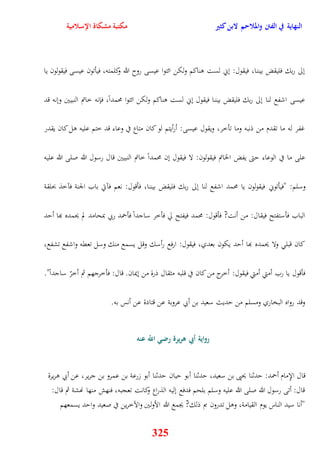 النهاية في الفتن والملاحم لابن كثير مكتبة مشكاة الإسلامية 
نلى ربك فليقض بيننا، فيقول: نني لست وناكم ولكن ائتوا عيسى روح الله وكلمته، فيأتون عيسى فيقولون يا 
عيسى اشفع لنا نلى ربك فليقض بيننا فيقول نني لست وناكم ولكن ائتوا محمداً، فإنه خاتم النبيين وننه قد 
غفر له ما تقدم من ذنبه وما تأخر، ويقول عيسى: أرأيتم لو كان متاع في وعاء قد ختم عليه ول كان يقدر 
على ما في الوعاء يتى يفض الخاتم فيقولون: لا فيقول نن محمداً خاتم النبيين قال رسول الله صلى الله عليه 
وسلم: "فيأتوني فيقولون يا محمد اشفع لنا نلى ربك فليقض بيننا، فأقول: نعم فآتي باب الجنة فآخذ بحلقة 
الباب فأستفتح فيقال: من أنت? فأقول: محمد فيفتح لّ فأخر ساجداً فأحمد ربي بمحامد لم يحمده بها أيد 
كان قبل ولا يحمده بها أيد يكون بعدي، فيقول: ارفع رأسك وقل يسمع منك وسل تعقه واشفع تشفع، 
فأقول يا رب أمتي أمتي فيقول: أخرج من كان في قلبه مثقال ذرة من نيمان قال: فأخرجهم ثم أخرّ ساجداً" 
وقد رواه البخاري ومسلم من يديث سعيد بن أبي عروبة عن قتادة عن أنس به 
رواية أبي هريرة رضي اللّّ عنه 
قال الإِمام أحمد: يدثنا يحيى بن سعيد، يدثنا أبو ييان يدثنا أبو زرعة بن عمرو بن جرير، عن أبي وريرة 
قال: أتى رسول الله صلى الله عليه وسلم بلحم فدفع نليه الذراع وكانت تعجبه، فنهش منها نهشة ثم قال: 
"أنا سيد الناس يوم القيامة، وول تدرون بم ذلك? يجمع الله الأولين والآخرين في صعيد وايد يسمعهم 
325 
 