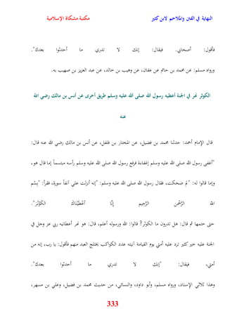 النهاية في الفتن والملاحم لابن كثير مكتبة مشكاة الإسلامية 
فأقول: أصحابي فيقال: ننك لا تدري ما أيدثوا بعدك" 
ورواه مسلم: عن محمد بن ياتم عن عفان، عن وويب بن خالد، عن عبد العزيز بن صهيب به 
الكوثر نهر في الجنة أعطيه رسول الله صلى الله عليه وسلم طريق أخر عن أنس بن مالك رضي اللّّ 
333 
عنه 
قال الإِمام أحمد: يدثنا محمد بن فضيل، عن المختار بن فلفل، عن أنس بن مالك رض الله عنه قال: 
"أغفى رسول الله صلى الله عليه وسلم نغفاءة فرفع رسول الله صلى الله عليه وسلم رأسه مبتسماً نما قال وو، 
ونما قالوا له: "لم ضحكت، فقال رسول الله صلى الله عليه وسلم: "ننه أنزلت عل آنفاً سورة، فقرأ: "بِسْم 
اللّّ الرَّحْمن الرَّيِيم نِنَّا أعْقَيْ نَاكَ الكَوْث رََ" 
يتى ختمها ثم قال: ول تدرون ما الكوثر? قالوا: الله ورسوله أعلم، قال: وو نهر أعقانيه ربي عز وجل في 
الجنة عليه خير كثير ترد عليه أمتي يوم القيامة آنيته عدد الكواكب يختلج العبد منهم فأقول: يا رب، ننه من 
أمتي، فيقال: "ننك لا تدري ما أيدثوا بعدك" 
ووذا ثلاث الإِسناد، ورواه مسلم، وأبو داود، والنسائ ، من يديث محمد بن فضيل، وعل بن مسهر، 
 