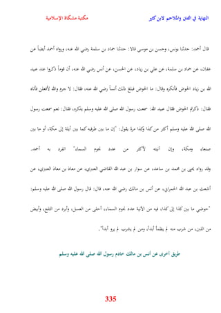 النهاية في الفتن والملاحم لابن كثير مكتبة مشكاة الإسلامية 
قال أحمد: يدثنا يونس، ويسن بن موسى قالا: يدثنا حماد بن سلمة رض الله عنه، ورواه أحمد أيضاً عن 
عفان، عن حماد بن سلمة، عن عل بن زياد، عن الحسن، عن أنس رض الله عنه، أن قوماً ذكروا عند عبيد 
الله بن زياد الح وض فأنكره وقال: ما الحوض فبلغ ذلك أنساً رض الله عنه، فقال: لا جرم والله لأفعلن فأتاه 
فقال: ذكرتم الحوض فقال عبيد الله: سمعت رسول الله صلى الله عليه وسلم يذكره، فقال: نعم سمعت رسول 
الله صلى الله عليه وسلم أكثر من كذا وكذا مرة يقول: "نن ما بين طرفيه كما بين أيلة نلى مكة، أو ما بين 
صنعاء ومكة، ونن آنيته لأكثر من عدد نْوم السماء" انفرد به أحمد 
وقد رواد يحيى بن محمد بن ساعد، عن سوار بن عبد الله القاض العنبري، عن معاذ بن معاذ العنبري، عن 
أشعث بن عبد الله الحمراني، عن أنس بن مالك رض الله عنه، قال: قال رسول الله صلى الله عليه وسلم: 
"يوض ما بين كذا نلى كذا، فيه من الآنية عدد نْوم السماء، أيلى من العسل، وأبرد من الثلج، وأبيض 
من اللبَ، من شرب منه لم يظمأ أبداً، ومن لم يشرب لم يرو أبداً" 
طريق أخر عن أنس بن مالك خادم رسول الله صلى الله عليه وسلم 
335 
 