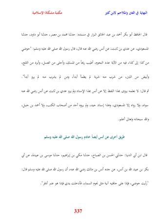 النهاية في الفتن والملاحم لابن كثير مكتبة مشكاة الإسلامية 
قال الحافظ أبو بكر أحمد بن عبد الخال البزار في مسنده: يدثنا محمد بن معمر، يدثنا أبو داود، يدثنا 
المسعودي، عن عدي بن ثابت، عن أنس رض الله عنه قال، قال رسول الله صلى الله عليه وسلم: "يوض 
من كذا نلى كذا، فيه من الآية عدد النجوم، أطيب ريحاً من المسك، وأيلى من العسل، وأبرد من الثلج، 
وأبيض من اللبَ، من شرب منه شربة لم يظمأ أبداً، ومن لم يشرب منه لم يرو أبداً" 
ثم قال: لا نعلمه يرو بهذا اللفظ نلا عن أنس بهذا الإِسناد ولم يرو عدي بن ثابت عن أنس رض الله عنه 
سواه، ولا رواه نلا المسعودي، ووذا نسناد جيد، ولم يروه أيد من أصحاب الكتب، ولا أحمد بن ينبل، 
والله سبحانه وتعالى أعلم 
طريق أخر عن أنس أيضاً خادم رسول الله صلى الله عليه وسلم 
قال ابن أبي الدنيا: يدثني الحسن بن الصباح، يدثنا مك بن نبراويم، يدثنا م وسى بن عبيدة، عن أبي 
بكر بن عبيد الله بن أنس، عن جده أنس بن مالك رض الله عنه، أن رسول الله صلى الله عليه وسلم قال: 
"رأيت يوض ، فإذا على يافتيه آنية مثل نْوم السماء، فأدخلت يدي فإذا وو عنبر أذفر" 
337 
 