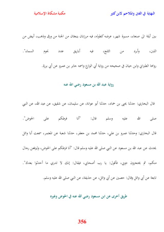 النهاية في الفتن والملاحم لابن كثير مكتبة مشكاة الإسلامية 
بين أيلة الى صنعاء، مسيرة شهر، عرضه كقوله، فيه مرزابان ينبعثان من الجنة من ورق وذوب، أبيض من 
اللبَ، وأبرد من الثلج، فيه أباري عدد نْوم السماء" 
رواوا القبراني وابن ييان في صحيحه من رواية أبي الوازع واسمه جابر بن عمرو عن أبي برزة 
رواية عبد الله بن مسعود رضي اللّّ عنه 
قال البخاري: يدثنا يحيى بن حماد، يدثنا أبو عوانة، عن سليمان، عن شقي ، عن عبد الله، عن النبي 
صلى الله عليه وسلم قال: "أنا فرطكم على الحوض" 
قال البخاري: ويدثنا عمرو بن عل ، يدثنا محمد بن جعفر، يدثنا شعبة عن المعتمر، سمعت أبا وائل 
يحدث عن عبد الله بن مسعود عن النبي صلى الله عليه وسلم قال: "أنا فرطكم على الحوض، وليرفعن رجال 
منكم، ثم يحتجزون دوني، فأقول: يا رب أصحابي، فيقال: ننك لا تدري ما أيدثوا بعدك" 
تابعة عن أبي وائل وقال: يصين عن أبي وائل، عن يذيفة، عن النبي صلى الله عليه وسلم 
طريق أخر عن ابن مسعود رضي الله عنه في الحوض وغيره 
356 
 