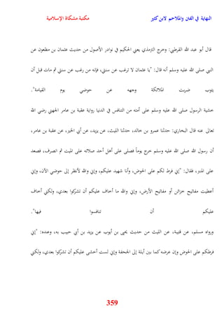 النهاية في الفتن والملاحم لابن كثير مكتبة مشكاة الإسلامية 
قال أبو عبد الله القرطبي: وخرج الترمذي يعني الحكيم في نوادر الأصول من يديث عثمان بن مظعون عن 
النبي صلى الله عليه وسلم أنه قال: "يا عثمان لا ترغب عن سنتي، فإنه من رغب عن سنتي ثم مات قبل أن 
يتوب ضربت الملائكة وجهه عن يوض يوم القيامة" 
خشية الرسول صلى الله عليه وسلم على أمته من التنافس في الدنيا رواية عقبة بن عامر الجهني رض اللّّ 
تعالى عنه قال البخاري: يدثنا عمرو بن خالد، يدثنا الليث، عن يزيد، عن أبي الخير، عن عقبة بن عامر، 
أن رسول الله صلى الله عليه وسلم خرج يوماً فصلى على أول أيد صلاته على الميت ثم انصرف، فصعد 
على المنبر، فقال: "نني فرط لكم على الحوض، وأنا شهيد عليكم، ونني والله لأنظر نلى يوض الآن، ونني 
أعقيت مفاتيح خزائن أو مفاتيح الأرض، ونني والله ما أخاف عليكم أن تشركوا بعدي، ولكني أخاف 
عليكم أن تنافسوا فيها" 
ورواه مسلم، عن قتيبة، عن الليث من يديث يحيى بن أيوب عن يزيد بن أبي يبيب به، وعنده: "نني 
فرطكم على الحوض ونن عرضه كما بين أيلة نلى الجحفة ونني لست أخشى عليكم أن تشركوا بعدي، ولكني 
359 
 