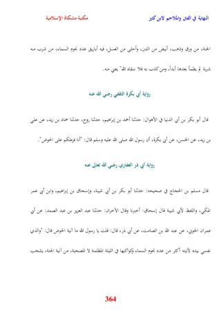 النهاية في الفتن والملاحم لابن كثير مكتبة مشكاة الإسلامية 
الجنة، من ورق وذوب، أبيض من اللبَ، وأيلى من العسل، فيه أباري عدد نْوم السماء، من شرب منه 
شربة لم يظمأ بعدوا أبداً، ومن كذب به فلا سقاه الله" يعني منه 
رواية أبي بكرة الثقفي رضي الله عنه 
قال أبو بكر بن أبي الدنيا في الأووال: يدثنا أحمد بن نبراويم، يدثنا روح، يدثنا حماد بن زيد، عن عل 
بن زيد، عن الحسن، عن أبي بكرة، أن رسول الله صلى الله عليه وسلم قال: "أنا فرطكم على الحوض" 
رواية أبي ذر الغفاري رضي الله تعالى عنه 
قال مسلم بن الحجاج في صحيحه: يدثنا أبو بكر بن أبي شيبة، ونسحاق بن نبراويم، وابن أبي عمر 
المك ، واللفظ لأبي شيبة قال نسحاق: أخبرنا وقال الآخران: يدثنا عبد العزيز بن عبد الصمد: عن أبي 
عم ران الجوني، عن عبد الله بن الصامت، عن أبي ذر، قال: قلت يا رسول الله ما آنية الحوض قال: "والذي 
نفس بيده لآنيته أكثر من عدد نْوم السماء وكواكبها في الليلة المظلمة لا المصحية، من آنية الجنة، يشخب 
364 
 