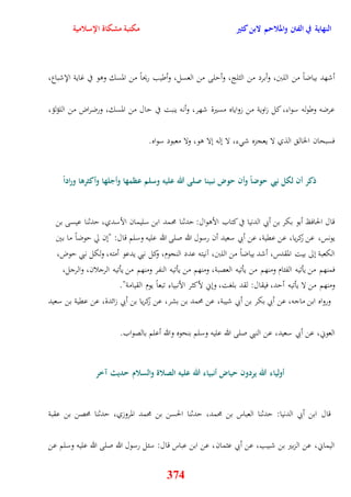 النهاية في الفتن والملاحم لابن كثير مكتبة مشكاة الإسلامية 
أشهد بياضاً من اللبَ، وأبرد من الثلج، وأيلى من العسل، وأطيب ريحاً من المسك ووو في غاية الإشباع، 
عرضه وطوله سواء، كل زاوية من زواياه مسيرة شهر، وأنه ينبت في يال من المسك، ورضراض من اللؤلؤ، 
فسبحان الخال الذي لا يعجزه ش ء، لا نله نلا وو، ولا معبود سواه 
ذكر أن لكل نبي حوضاً وأن حوض نبينا صلى الله عليه وسلم عظمها وأجلها وأكثرها وراداً 
قال الحافظ أبو بكر بن أبي الدنيا في كتاب الأووال: يدثنا محمد ابن سليمان الأسدي، يدثنا عيسى بن 
يونس، عن زكريا، عن عقية، عن أبي سعيد أن رسول الله صلى الله عليه وسلم قال: "نن لّ يوضاً ما بين 
الكعبة نلى بيت المقدس، أشد بياضاً من اللبَ، آنيته عدد النجوم، وكل نبي يدعو أمته، ولكل نبي يوض، 
فمنهم من يأتيه الفئام ومنهم من يأتيه العصبة، ومنهم من يأتيه النفر ومنهم من يأتيه الرجلان، والرجل، 
ومنهم من لا يأتيه أيد، فيقال: لقد بلغت، ونني لأكثر الأنبياء تبعاً يوم القيامة" 
ورواه ابن ماجه، عن أبي بكر بن أبي شيبة، عن محمد بن بشر، عن زكريا بن أبي زائدة، عن عقية بن سعيد 
العوني، عن أبي سعيد، عن النبي صلى الله عليه وسلم بنحوه والله أعلم بالصواب 
أولياء الله يردون حياض أنبياء الله عليه الصلاة والسلام حديث آخر 
قال ابن أبي الدنيا: يدثنا العباس بن محمد، يدثنا الحسن بن محمد المروزي، يدثنا محصن بن عقبة 
اليماني، عن الزبير بن شبيب، عن أبي عثمان، عن ابن عباس قال: سئل رسول الله صلى الله عليه وسلم عن 
374 
 