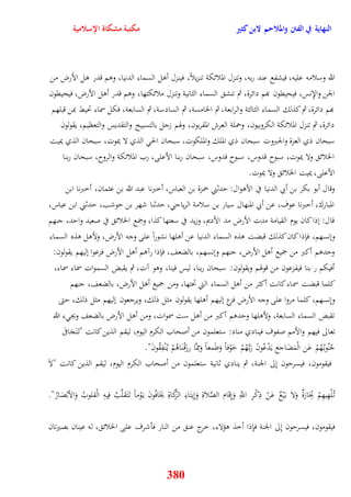 النهاية في الفتن والملاحم لابن كثير مكتبة مشكاة الإسلامية 
الله وسلامه عليه، فيشفع عند ربه، وتنزل الملائكة تنزيلاً، فينزل أول السماء الدنيا، ووم قدر ول الأرض من 
الجن والإِنس، فيحيقون بهم دائرة، ثم تنش السماء الثانية وتنزل ملائكتها، ووم قدر أول الأرض، فيحيقون 
بهم دائرة، ثم كذلك السماء الثالثة والرابعة، ثم الخامسة، ثم السادسة، ثم السابعة، فكل سماء تحيط بمن قبلهم 
دائرة، ثم تنزل الملائكة الكروبيون، وحملة العرش المقربون، وهوم زجل بالتسبيح والتقديس والتعظيم، يقولون 
سبحان ذي العزة والجبر وت سبحان ذي الملك والملكوت، سبحان الح الذي لا يموت، سبحان الذي يميت 
الخلائ ولا يموت، سبوح قدوس، سبوح قدوس، سبحان ربنا الأعلى، رب الملائكة والروح، سبحان ربنا 
الأعلى، يميت الخلائ ولا يموت 
وقال أبو بكر بن أبي الدنيا في الأووال: يدثني حمزة بن العباس، أخبرنا عبد الله بن عثمان، أخبرنا ابن 
المبارك، أخبرنا عوف، عن أبي المنهال سيار بن سلامة الرياي ، يدثنا شهر بن يوشب، يدثني ابن عباس، 
قال: نذا كان يوم القيامة مدت الأرض مد الأديم، وزيد في سعتها كذا، وجمع الخلائ في صعيد وايد، جنهم 
وننسهم، فإذا كان كذلك قبضت وذه السماء الدنيا عن أولها نشوراً على وجه الأرض، ولأول وذه السماء 
ويدوم أكبر من جميع أول الأرض، جنهم وننسهم، بالضعف، فإذا رآوم أول الأرض فزعوا نليهم يقولون: 
أفيكم ر بنا فيفزعون من قوهوم ويقولون: سبحان ربنا، ليس فينا، ووو آت، ثم يقبض السموات سماء سماء، 
كلما قبضت سماء كانت أكثر من أول السماء التي تحتها، ومن جميع أول الأرض، بالضعف، جنهم 
ونِنسهم، كلما مروا على وجه الأرض فزع نليهم أولها يقولون مثل ذلك، ويرجعون نليهم مثل ذلك، يتى 
تقبض السماء السابعة، ولأولها ويدوم أكبر من أول ست سموات، ومن أول الأرض بالضعف ويج ء الله 
تعالى فيهم والأمم صفوف فينادي مناد: ستعلمون من أصحاب الكرم اليوم، ليقم الذين كانت "ت تََجَافىَ 
جُنُوب هُُمْ عَن الْمَضَاجع يَدْعُونَ رَب هَُّمْ خَوْفاً وَطَمعاً وَمِمَّا رزَقْ نَاوُمْ ي نُْفِقُونَ" 
فيقومون، فيسريون نِلى الجنة، ثم ينادي ثانية ستعلمون من أصحاب الكرم اليوم، ليقم الذين كانت "لاَ 
ت لُْهِيهِمْ تِجَارَةٌ وَلاَ ب يَْعٌ عَنْ ذِكْرِ اللَِّّ وَنِقَام الصَّلاَةِ وَنِيتَاءِ الزَّكَاةِ يَخَافُونَ ي وَْماً ت تََقلَّبُ فِيهِ الْقلوبُ وَالأبْصَارُ" 
فيقومون، فيسريون نِلى الجنة فإِذا أخذ وؤلاء، خرج عن من النار فأشرف على الخلائ ، له عينان بصيرتان 
380 
 