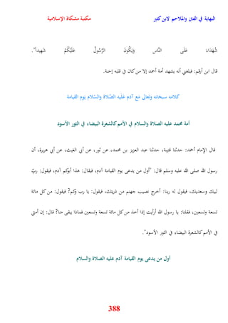 النهاية في الفتن والملاحم لابن كثير مكتبة مشكاة الإسلامية 
شُهَدَاءَ عَلَى النَّاس وَيَكُونَ الرَّسُولُ عَلَيْكُمْ شَهِيداً" 
قال ابن أرقم: فبلغني أنه يشهد أمة أحمد نلا من كان في قلبه نينة 
كلامه سبحَانه وتَعالى مَع آدم عَلَيه الصَّلاة والسَّلام يَوم القيامة 
أمة مُمد عليه الصلاة والسلام في الأمم كالشعرة البيضاء في الثور الأسود 
قال الإِمام أحمد: يدثنا قتيبة، يدثنا عبد العزيز بن محمد، عن ثور، عن أبي الغيث، عن أبي وريرة، أن 
رسول الله صلى الله عليه وسلم قال: "أول من يدعى يوم القيامة آدم، فيقال: وذا أبوكم آدم، فيقول: ربِّ 
لبيك وسعديك، فيقول له ربنا: أخرج نصيب جهنم من ذريتك، فيقول: يا رب وكم? فيقول: من كل مائة 
تسعة وتسعين، فقلنا: يا رسول الله أرأيت نذا أخذ من كل مائة تسعة وتسعين فماذا يبقى منا? قال: نن أمتي 
في الأمم كالشعرة البيضاء في الثور الأسود" 
أول من يدعى يوم القيامة آدم عليه الصلاة والسلام 
388 
 