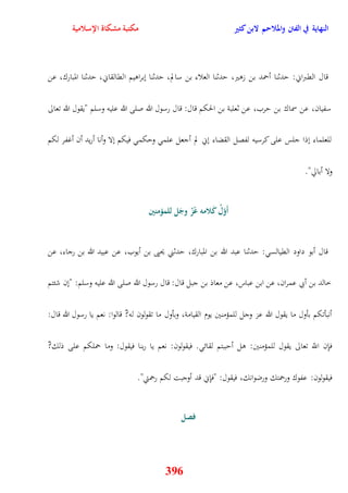 النهاية في الفتن والملاحم لابن كثير مكتبة مشكاة الإسلامية 
قال القبراني: يدثنا أحمد بن زوير، يدثنا العلاء بن سالم، يدثنا نبراويم القالقاني، يدثنا المبارك، عن 
سفيان، عن سماك بن يرب، عن ثعلبة بن الحكم قال: قال رسول الله صلى الله عليه وسلم "يقول الله تعالى 
للعلماء نذا جلس على كرسيه لفصل القضاء نني لم أجعل علم ويكم فيكم نلا وأنا أريد أن أغفر لكم 
396 
ولا أبالّ" 
أَوّم ل كَلامه عًزّ وجَل للم ؤمنين 
قال أبو داود القيالس : يدثنا عبد الله بن المبارك، يدثني يحيى بن أيوب، عن عبيد الله بن رجاء، عن 
خالد بن أبي عمران، عن ابن عباس، عن معاذ بن جبل قال: قال رسول الله صلى الله عليه وسلم: "نن شئتم 
أنبأتكم بأول ما يقول الله عز وجل للمؤمنين يوم القيامة، وبأول ما تقولون له? قالوا: نعم يا رسول الله قال: 
فإِن اللّّ تعالى يقول للمؤمنين: ول أيببتم لقائ فيقولون: نعم يا ربنا فيقول: وما حملكم على ذلك? 
فيقولون: عفوك ورحمتك ورضوانك، فيقول: "فإِني قد أوجبت لكم رحمتي" 
فصل 
 