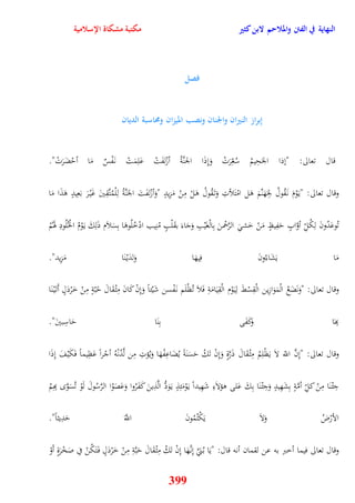 النهاية في الفتن والملاحم لابن كثير مكتبة مشكاة الإسلامية 
فصل 
إِبراز النيران والجنان ونصب الميزان ومُاسبة الديان 
قال تعالى: "نذا الجَحِيمُ سُ عِّرَتْ وَنِذَا الجنَّةُ أزْلفَتْ عَلِمَتْ ن فَْسٌ مَا أيْضَرَتْ" 
وقال تعالى: "ي وَْمَ ن قَُولُ لجَِهَنَّمَ وَل امْتَلأتِ وَت قَُولُ وَلْ مِنْ مَزِيدٍ "وَأزْلفَتَ الجَنَّةُ لِلْمُتَّقِينَ غَيْ رَ بَعِيدٍ وَذَا مَا 
تُوعَدُونَ لِكُلِّ أوَّابٍ يَفِيظٍ مَنْ خَش الرَّحْمنَ بِالْغَيْبِ وَجَاءَ بقَلْبٍ مُنِيب ادْخُلُووَا بِسَلاَم ذَلِكَ ي وَْمُ الخُْلُودِ هوَمُْ 
مَا يَشَاءُونَ فِيهَا وَلدَيْ نَا مَزِيد" 
وقال تعالى: "وَنَضَعُ الْمَوَازِين الْقِسْطَ لِي وَْم الْقِيَامَةِ فَلاَ تُظْلَم ن فَْسن شَيْئاً وَنِنْ كَانَ مِثْ قَ الَ يًبّةٍ مِنْ خَرْدَلٍ أَت يَْ نَا 
بِهَا وَكَفَى بِنَا يَاسِبينَ" 
وقال تعالى: "نِنَّ اللّّ لاَ يَظْلِمُ مِثْ قَالَ ذَرَّةٍ وَنِنْ تَكُ يَسَنَةً يُضَاعِفْهَا وَيُؤتِ مِن لَّدُنْهُ أجْراً عَظِيماً فَكَيْفَ نِذَا 
جِئْ نَا مِنْ كلِّ أمَّةٍ بِشَهِيدٍ وَجِئْ نَا بِكَ عَلى وؤلاَءِ شَهِيداً ي وَْمَئِذٍ ي وََدُّ الَّذِينَ كَفَرُوا وَعَصَوُا الرَّسُولَ لَوْ تُسَوَّ بِهِمُ 
الأرْضُ وَلاَ يَكْتُمُونَ اللََّّ يَدِيثاً" 
وقال تعالى فيما أخبر به عن لقمان أنه قال: "يَا ب نَُيَّ نِن هََّا نِنْ تَكُ مِثْ قَالَ يَبَّةِ مِنْ خَرْدَلٍ ف تََكُنْ في صَخْرَةٍ أَوْ 
399 
 