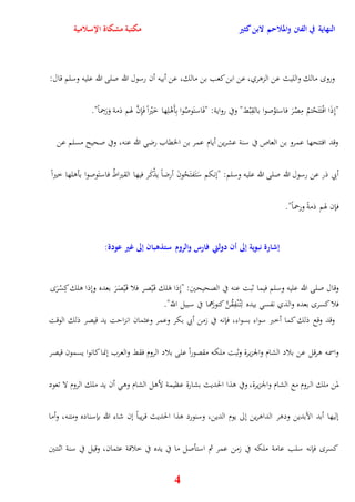 النهاية في الفتن والملاحم لابن كثير مكتبة مشكاة الإسلامية 
ورو مالك والليث عن الزوري، عن ابن كعب بن مالك، عن أبيه أن رسول الله صلى الله عليه وسلم قال: 
" نِذَا افْ تَتَحْتمُ مِصْرَ فاستوْصوا بالقِبْط" وفي رواية: "فَاستَوصُوا بِأَوْلِها خَيْرا فَإِنَّ هوم ذمة وَرَحِماً" 
وقد افتتحها عمرو بن العاص في سنة عشرين أيام عمر بن الخقاب رض الله عنه، وفي صحيح مسلم عن 
أبي ذر عن رسول الله صلى الله عليه وسلم: "ننكم سَتَفتَحُونَ أرضاً يذْكَر فيها القيراطُ فاستَوصوا بأولها خيراً 
4 
فإن هوم ذمةً ورحماً" 
إشارة نبوية إلى أن دولتي فارس والروم ستذهبان إلى غير عودة: 
وقال صلى الله عليه وسلم فيما ثبت عنه في الصحيحين: "نِذا وَلك ق يَْصر فلا ق يَْصَرَ بعده ونذا ولك كِسْرَ 
فلا كسر بعده والذي نفس بيده لِت نُْفِقُنَّ كنوزَهما في سبيل اللّّ" 
وقد وقع ذلك كما أخبر سواء بسواء، فإنه في زمن أبي بكر وعمر وعثمان انزايت يد قيصر ذلك الوقت 
واسمه ورقل عن بلاد الشام والجزيرة وثبت ملكه مقصوراً على بلاد الروم فقط والعرب ننما كانوا يسمون قيصر 
لمن ملك الروم مع الشام والجزيرة، وفي وذا الحديث بشارة عظيمة لأول الشام وو أن يد ملك الروم لا تعود 
نليها أبد الآبدين ودور الداورين نلى يوم الدين، وسنورد وذا الحديث قريباً نن شاء الله بإسناده ومتنه، وأما 
كسر فإنه سلب عامة ملكه في زمن عمر ثم استأصل ما في يده في خلافة عثمان، وقيل في سنة اثنتين 
 