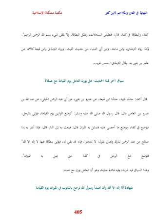 النهاية في الفتن والملاحم لابن كثير مكتبة مشكاة الإسلامية 
كفة، والبقاقة في كفة، قال: فتقيش السجلات، وتثقل البقاقة، ولا يثقل ش ء بسم الله الرحمن الرييم" 
وكذا رواه الترمذي، وابن ماجه، وابن أبي الدنيا، من يديث الليث، ورواه الترمذي وابن هويعة كلاهما عن 
عامر بن يحيى به، وقال الترمذي: يسن غريب 
سياق آخر لهذا الحديث: هل يوزن العامل يوم القيامة مع عمله? 
قال أحمد: يدثنا قتيبة، يدثنا ابن هويعة، عن عمرو بن يحيى، عن أبي عبد الرحمن الحبل ، عن عبد الله بن 
عمرو بن العاص قال: قال رسول الله صلى الله عليه وسلم: "توضع الموازين يوم القيامة، فيؤتى بالرجل، 
فيوضع في كفة، ويوضع ما أيصى عليه فتمايل به الميزان قال: فيبعث به نلى النار قال: فإذا أدبر به نذا 
صائح من عند الرحمن تبارك وتعالى يقول: لا تعجلوا، فإنه قد بق له، فيؤتى ببقاقة فيها لا نله الا الله" 
فتوضع مع الرجل في كفة يتى يميل به الميزان" 
ووذا السياق فيه غرابة، وفيه فائدة جليلة، ووو أن العامل يوزن مع عمله 
شهادة ألا إله الا الله وأن مُمداً رسول الله ترجح بالذنوب في الميزان يوم القيامة 
405 
 