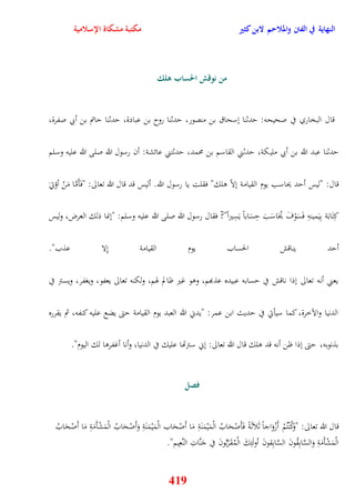 النهاية في الفتن والملاحم لابن كثير مكتبة مشكاة الإسلامية 
من نوقش الحساب هلك 
قال البخاري في صحيحه: يدثنا نسحاق بن منصور، يدثنا روح بن عبادة، يدثنا ياتم بن أبي صفرة، 
يدثنا عبد الله بن أبي مليكة، يدثني القاسم بن محمد، يدثتني عائشة: أن رسول الله صلى الله عليه وسلم 
قال: "ليس أيد يحاسب يوم القيامة نلاّ ولك" فقلت يا رسول الله أليس قد قال الله تعالى: "فَأَمَّا مَنْ أؤتي كِتَابَة بِيَمينهِ فَسَوْفَ يُحَاسَبَ يِسَاباً يَسِيراً"? فقال رسول الله صلى الله عليه وسلم: "ننما ذلك العرض، وليس 
أيد يناقش الحساب يوم القيامة نِلا عذب" 
يعني أنه تعالى نذا ناقش في يسابه عبيده عذبهم، ووو غير ظالم هوم، ولكنه تعالى يعفو، ويغفر، ويستر في 
الدنيا والآخرة، كما سيأتي في يديث ابن عمر: "يدني الله العبد يوم القيامة يتى يضع عليه كنفه، ثم يقرره 
بذنوبه، يتى نذا ظن أنه قد ولك قال الله تعالى: نني سترتها عليك في الدنيا، وأنا أغفروا لك اليوم" 
فصل 
قال الله تعالى: "وَكُنْتُمْ أَزْوَاجاً ثَلاَثَةً فَأَصْحَابُ الْمَيْمَنَةِ مَا أَصْحَاب الْمَيْمَنَةِ وَأَصْحَابُ الْمَشْأَمَ ةِ مَا أَصْ حَابُ 
الْمَشْأَمَةِ وَالسَّابِقُونَ السَّابِقونَ أولَئِكَ الْمُقَرَّبُونَ في جَنَّاتِ النَّعِيم" 
419 
 