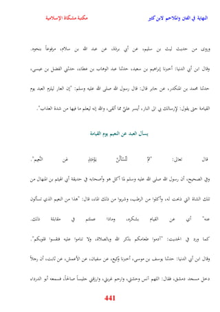 النهاية في الفتن والملاحم لابن كثير مكتبة مشكاة الإسلامية 
ورو من يديث ليث بن سليم، عن أبي برذة، عن عبد الله بن سلام، مرفوعاً بنحوه 
وقال ابن أبي الدنيا: أخبرنا نبراويم بن سعيد، يدثنا عبد الوواب بن عقاء، يدثني الفضل بن عيسى، 
يدثنا محمد بن المنكدر، عن جابر قال: قال رسول الله صلى الله عليه وسلم: "نن العار ليلزم العبد يوم 
القيامة يتى يقول: لإِرسالك بي الى النار، أيسر عل مما ألقى، والله ننه ليعلم ما فيها من شدة العذاب" 
يسأل العبد عن النعيم يوم القيامة 
قال تعالى: "ثمَّ لَتُسْألُنّ ي وَْمَئِذٍ عَن النَّعِيم" 
وفي الصحيح، أن رسول الله صلى الله عليه وسلم لما أكل وو وأصحابه في يديقة أبي اهويثم بن المنهال من 
تلك الشاة التي ذبحت له، وأكلوا من الرطب، وشربوا من ذلك الماء، قال: "وذا من النعيم الذي تسألون 
عنه" أي عن القيام بشكره، وماذا عملتم في مقابلة ذلك 
كما ورد في الحديت: "آدموا طعامكم بذكر الله وبالصلاة، ولا تناموا عليه فتقسوا قلوبكم" 
وقال ابن أبي الدنيا: يدثنا يوسف بن موسى، أخبرنا وكيع، عن سفيان، عن الأعمش، عن ثابت، أن رجلاً 
دخل مسجد دمش ، فقال: اللهم آنس ويشتي، واريم غربتي، وارزقني جليساً صالحاً، فسمعه أبو الدرداء 
441 
 