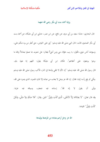 النهاية في الفتن والملاحم لابن كثير مكتبة مشكاة الإسلامية 
رواية أسماء بنت أبي بكر رضي الله عنهما 
قال البخاري: يدثنا سعيد بن أبي مريم، عن نافع، عن ابن عمر، يدثني ابن أبي مليكة، عن أسماء بنت 
أبي بكر الصدي ، قالت: قال النبي صلى الله عليه وسلم: "نني على الحوض، يتى أنظر من يرد منكم عل ، 
وسيؤخذ أناس دوني، فأقول: يا رب، وؤلاء مني ومن أمتي? فيقال: ول شعرت بما عملوا بعدك? والله ما 
بريوا يرجعون على أعقابهم" فكان ابن أبي مليكة يقول: اللهم ننا نعوذ بك 
قال رسول الله صلى الله عليه وسلم: "نن الأم لا تلق ولدوا في النار، فأكب رسول صلى الله عليه وسلم 
يبك ثم رفع رأسه نلينا، فقال: نن الله عز وجل لا يعذب من عباده نلا المارد المتمرد، الذي يتمرد على الله، 
ويأبى أن يقول لا نله الله" نسناده فيه ضعف، وسياقه فيه غرابة 
وقد قال تعالى: "لاَ يَصْلاَوَا نِلاَّ الأشْقَى، الَّذِي كًذّبَ وَت وََلَّى" الليل وقال: "فَلاَ صَدَّقَ وَلاَ صًلّى، وَلكِنْ 
453 
كًذّبَ وَت وََلَّى" القيامة 
اللّّ عز وجل أرحم بعباده من المرضعة بوليدها 
 