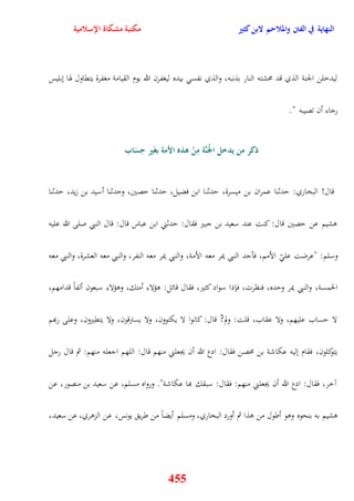 النهاية في الفتن والملاحم لابن كثير مكتبة مشكاة الإسلامية 
ليدخلن الجنة الذي قد محشته النار بذنبه، والذي نفس بيده ليغفرن الله يوم القيامة مغفرة يتقاول هوا نبليس 
455 
رجاء أن تصيبه " 
ذكر من يدخل ا م لجَنَّة مِ م ن هذه الأمة بغَير حِسَاب 
قال! البخاري: يدثنا عمران بن ميسرة، يدثنا ابن فضيل، يدثنا يصين، ويدثنا أسيد بن زيد، يدثنا 
وشيم عن يصين قال: كنت عند سعيد بن جبير فقال: يدثني ابن عباس قال: قال النبي صلى الله عليه 
وسلم: "عرضت عل الأمم، فأجد النبي يمر معه الأمة، والنبي يمر معه النفر، والنبي معه العشرة، والنبي معه 
الخمسة، والنبي يمر ويده، فنظرت، فإذا سواد كثير، فقال قائل: وؤلاء أمتك، ووؤلاء سبعون ألفاً قدامهم، 
لا يساب عليهم، ولا عقاب، قلت: ولم? قال: كانوا لا يكتوون، ولا يسترقون، ولا يتقيرون، وعلى ربهم 
يتوكلون، فقام نليه عكاشة بن محصن فقال: ادع الله أن يجعلني منهم قال: اللهم اجعله منهم: ثم قال رجل 
آخر، فقال: ادع الله أن يجعلني منهم: فقال: سبقك بها عكاشة" ورواه مسلم، عن سعيد بن منصور، عن 
وشيم به بنحوه ووو أطول من وذا ثم أورد البخاري، ومسلم أيضاً من طري يونس، عن الزوري، عن سعيد، 
 