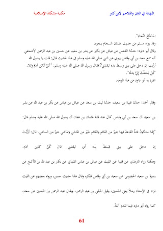 النهاية في الفتن والملاحم لابن كثير مكتبة مشكاة الإسلامية 
اسْتَقَاعَ النَّجَاءَ" 
وقد رواه مسلم من يديث عثمان السحام بنحوه 
وقال أبو داود: يدثنا الفضل عن عياش عن بكير عن بشر بن سعيد عن يسين بن عبد الرحمن الأشجع 
أنه سمع سعد بن أبي وقاص يروي عن النبي صلى الله عليه وسلم في وذا لحديث قال: قلت يا رسول الله 
أرأيت نن دخل على بيتي وبسط يده ليقتلني? فقال رسول الله صلى الله عليه وسلم: "كُنْ كَابْن آدَمَ وتلا: 
"لَئِنْ بَسَقْتَ نِلَّّ يدكَ" 
انفرد به أبو داود من وذا الوجه 
وقال أحمد: يدثنا قتيبة بن سعيد، يدثنا ليث بن سعد عن عياش بن عباس عن بكر بن عبد الله عن بشر 
بن سعيد أن سعد بن أبي وقاص "قال عند فتنة عثمان بن عفان أن رسول الله صلى الله عليه وسلم قال: 
"نِنها ستكونُ فتنةٌ القاعدُ فيها خيرٌ من القائم والقائم خَيْر من الماش والماش خيرٌ من الساع قال: أرأَيْتَ 
نِن دخل على بيتي فبَسَطَ يده أي ليقتلني قال كُنْ كابن آدَم 
ووكذا رواه الترمذي عن قتيبة عن الليث عن عياش بن عباس القنياني عن بكير بن عبد الله بن الأشج عن 
بسرة بن سعيد الحضرم عن سعيد بن أبي وقاص فذكره وقال وذا يديث يسن، ورواه بعضهم عن الليث 
فزاد في الإِسناد رجلاً يعني الحسين، وقيل الحلبي بن عبدِ الرحمن، ويقال عبد الرحمن بن الحسين عن سعد، 
61 
كما رواه أبو داود فيما تقدم آنفاً 
 