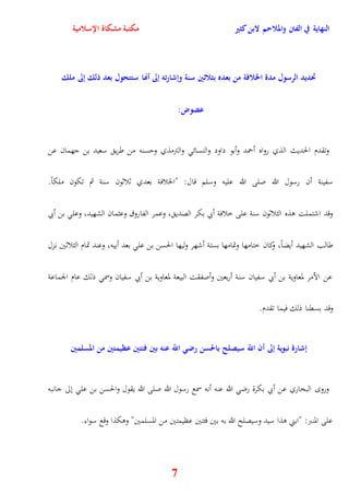 النهاية في الفتن والملاحم لابن كثير مكتبة مشكاة الإسلامية 
تحديد الرسول مدة الخلافة من بعده بثلاثين سنة وإشارته إلى أنها ستتحول بعد ذلك إلى ملك 
7 
عضوض: 
وتقدم الحديث الذي رواه أحمد وأبو داود والنسائ والترمذي ويسنه من طري سعيد بن جهمان عن 
سفينة أن رسول الله صلى الله عليه وسلم قال: "الخلافة بعدي ثلاثون سنة ثم تكون ملكاً 
وقد اشتملت وذه الثلاثون سنة على خلافة أبي بكر الصدي ، وعمر الفاروق وعثمان الشهيد، وعل بن أبي 
طالب الشهيد أيضاً، وكان ختامها وتمامها بستة أشهر وليها الحسن بن عل بعد أبيه، وعند تمام الثلاثين نزل 
عن الأمر لمعاوية بن أبي سفيان سنة أربعين وأصفقت البيعة لمعاوية بن أبي سفيان وسم ذلك عام الجماعة 
وقد بسقنا ذلك فيما تقدم 
إشارة نبوية إلى أن اللّّ سيصلح بالحسن رضي اللّّ عنه بين فئتين عظيمتين من المسلمين 
ورو البخاري عن أبي بكرة رض الله عنه أنه سمع رسول الله صلى الله يقول والحسن بن عل نلى جانبه 
على المنبر: "ابني وذا سيد وسيصلح الله به بين فئتين عظيمتين من المسلمين" ووكذا وقع سواء 
 