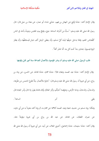 النهاية في الفتن والملاحم لابن كثير مكتبة مشكاة الإسلامية 
وقال الإِمام أحمد: يدثنا وكيع عن النهاش بن فهم، يدثني شداد أبو عمار، عن معاذ بن جبل قال: قال 
رسول الله صلى الله عليه وسلم: "ستٌّ من أشْراط الساعة موتي، وفتحُ بيتِ المقدِس، وموتٌ يأخذ في الناس 
كقُصَاص الغنم، وفتنَة يدخل يريمهُا ب يَْتَ ك لِّ مسلم، وأن يعقى الرجل ألف دينارٍ فَيسخَقُها، وأن يغمُرَ 
73 
الرومَ فيسيرونَ بثمانين بنداً تحت كل بند اثْنا عَشَر ألفاً" 
طلب الرسول صلى الله عليه وسلم أن يبادر المؤمنون بالأعمال الصالحة ستة أمور قبل وقوعها 
وقال الإِمام أحمد: يدثنا عبد الصمد وعفان قالا: يدثنا همام، يدثنا قتادة، عن الحسن، عن زياد بن 
رباح، عن أبي وريرة أن رسول الله صلى الله عليه وسلم قال: "بَادِرُوا بالأعمال سِتّاً طلوعَ الشمس من مَغْرِبها، 
والدجالَ، والدخانَ، ودابة الأرض، وخوَيِّصة أيدِكُم، وأمْرَ العامَّةِ، وكان قتادة يقول نذا قال وأمر العامة قال 
ي عَْني أمر الساعة" 
ووكذا رواه مسلم من يديث شعبة وعبد الصمد كلاهما عن همام به، ثم رواه أحمد منفرداً به عن أبي داود، 
عن عمران الققان، عن قتادة، عن عبد الله بن رباح بن أبي وريرة مرفوعاً مثله 
وقال أحمد: يدثنا سليمان، يدثنا نسماعيل، أخبرني العلاء، عن أبيه، عن أبي وريرة أن رسول الله صلى الله 
 