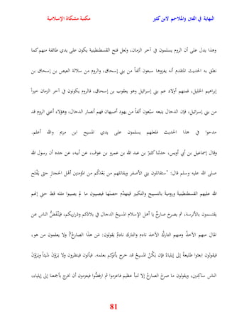 النهاية في الفتن والملاحم لابن كثير مكتبة مشكاة الإسلامية 
ووذا يدل على أن الروم يسلمون في آخر الزمان، ولعل فتح القسقنقينية يكون على يدي طائفة منهم كما 
نق به الحديث المتقدم أنه يغزووا سبعون ألفاً من بني نسحاق، والروم من سلالة العيص بن نسحاق بن 
نبراويم الخليل، فمنهم أولاد عم بني نسرائيل ووو يعقوب بن نسحاق، فالروم يكونون في آخر الزمان خيراً 
من بني نسرائيل، فإن الدجال يتبعه سبُعون ألفاً من يهود أصبهان فهم أنصار الدجال، ووؤلاء أعني الروم قد 
مديوا في وذا الحديث فلعلهم يسلمون على يدي المسيح ابن مريم والله أعلم 
وقال نسماعيل بن أبي أويس، يدثنا كثيرّ بن عبد الله بن عمرو بن عوف، عن أبيه، عن جده أن رسول الله 
صلى الله عليه وسلم قال: "ستقاتلون بني الأصفر ويقاتلهم من ب عَْدكُم من المؤمنين أوْل الحجازِ يتى ي فَْتَح 
الله عليهم القسقنقينيةَ وروميةَ بالتسبيح والتكبير قيتهدّم يصنَها فيصيبون ما لم يصيبوا مثله قط يتىِ ننهم 
يقتسمون بالأترسة، ثم يصرخ صارخٌ يا أول الإِسلام المسيحُ الدجال في بلادكم وذراريكم، في نَْ فَضُّ الناس عن 
المالِ منهم الآخذُ ومنهم التاركُ الآخذ نادم والتارك نادمٌ يقولون: مَن وذَا الصارخً? ولا يعلمون من وو، 
فيقولون ابعثوا طليعةً نلى نيلياءُ فإن يَكُنْ المسيحُ قد خرج يأتوكم بعلمه فيأتون فينظرون ولا ي رََوْنَ شَيئاً وي رََوْنَ 
الناس ساكِنين، ويقولون ما صرخَ الصارخُ نلا لنبأ عظيم فاعزموا ثم ارفضُّوا فيعزمون أن نخرج بأجمعنا نلى نيلياء، 
81 
 