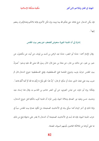 النهاية في الفتن والملاحم لابن كثير مكتبة مشكاة الإسلامية 
فإن يكن الدجال خرج نقاتله يتى يحكم الله بيننا وبينه، ونن تكن الأخر فإنها بلادكم وعشائركم نن رجعتم 
82 
نليها" 
إشارة إلى أن المدينة المنورة ستتعرض للضعف حين يعمر بيت المقدس 
وقال الإِمام أحمد: يدثنا أبو النضر، يدثنا عبد الرحمن بن ثابت بن ثوبان، عن أبيه، عن مكحول، عن 
جبير بن نفير، عن مالك بن بحار، عن معاذ بن جبل قال: قال رسول الله صلى الله عليه وسلم: "عمرانُ 
بيتِ المقدِس خرابُ يثرب، وخروج الملحمة فتح القسقنقينية، وفتح القسقنقينية خروج الدجال قال ثم 
ضرب بيده على فخذ الذي يدثه أو منكبِه ثم قال: "ننَّ وَذَا لحََ مِثْلُ مَا نِنَّكَ وا وُنَا أوْ كَمَا أَنَّكَ قاعد" 
ووكذا رواه أبو داود، عن عباس العنبري، عن أبي النضر واشم بن القاسم به، وقال وذا نسناد جيد 
ويديث يسن وعليه نور الصدق وجلالة النبوة، وليس المراد أن المدينة تخرب بالكلية قبل خروج الدجال، 
وننما ذلك في آخر الزمان كما سيأتي بيانه في الأياديث الصحيحة، بل تكون عمارة بيت المقدس سبباً في 
خراب المدينة النبوية، فإنه قد ثبت في الأياديث الصحيحة أن الدجال لا يقدر على دخوهوا يمنع من ذلك 
بما على أبوابها من الملائكة القائمين بأيديهم السيوف المصلتة 
 